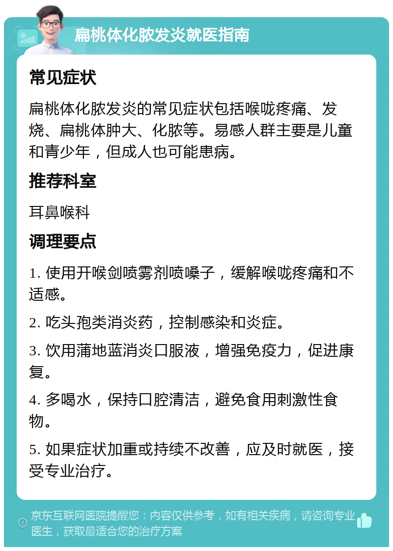 扁桃体化脓发炎就医指南 常见症状 扁桃体化脓发炎的常见症状包括喉咙疼痛、发烧、扁桃体肿大、化脓等。易感人群主要是儿童和青少年，但成人也可能患病。 推荐科室 耳鼻喉科 调理要点 1. 使用开喉剑喷雾剂喷嗓子，缓解喉咙疼痛和不适感。 2. 吃头孢类消炎药，控制感染和炎症。 3. 饮用蒲地蓝消炎口服液，增强免疫力，促进康复。 4. 多喝水，保持口腔清洁，避免食用刺激性食物。 5. 如果症状加重或持续不改善，应及时就医，接受专业治疗。