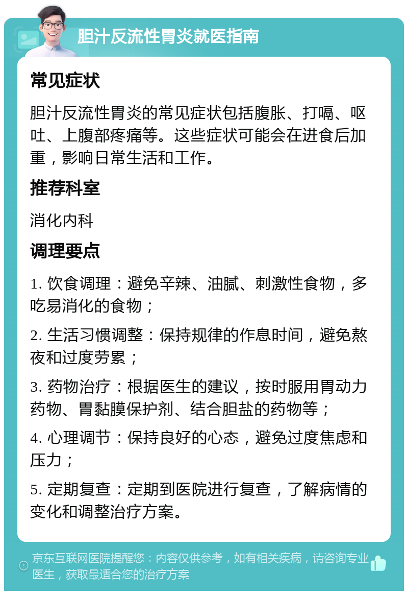 胆汁反流性胃炎就医指南 常见症状 胆汁反流性胃炎的常见症状包括腹胀、打嗝、呕吐、上腹部疼痛等。这些症状可能会在进食后加重，影响日常生活和工作。 推荐科室 消化内科 调理要点 1. 饮食调理：避免辛辣、油腻、刺激性食物，多吃易消化的食物； 2. 生活习惯调整：保持规律的作息时间，避免熬夜和过度劳累； 3. 药物治疗：根据医生的建议，按时服用胃动力药物、胃黏膜保护剂、结合胆盐的药物等； 4. 心理调节：保持良好的心态，避免过度焦虑和压力； 5. 定期复查：定期到医院进行复查，了解病情的变化和调整治疗方案。