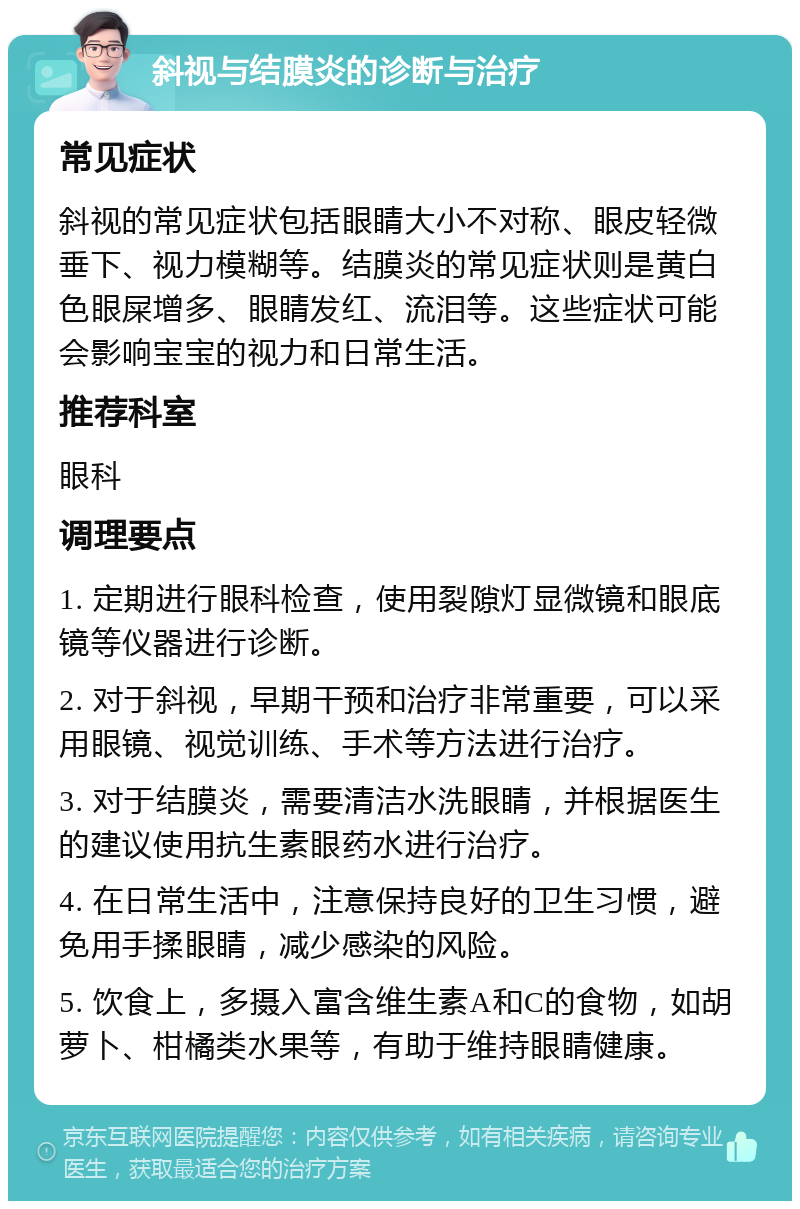 斜视与结膜炎的诊断与治疗 常见症状 斜视的常见症状包括眼睛大小不对称、眼皮轻微垂下、视力模糊等。结膜炎的常见症状则是黄白色眼屎增多、眼睛发红、流泪等。这些症状可能会影响宝宝的视力和日常生活。 推荐科室 眼科 调理要点 1. 定期进行眼科检查，使用裂隙灯显微镜和眼底镜等仪器进行诊断。 2. 对于斜视，早期干预和治疗非常重要，可以采用眼镜、视觉训练、手术等方法进行治疗。 3. 对于结膜炎，需要清洁水洗眼睛，并根据医生的建议使用抗生素眼药水进行治疗。 4. 在日常生活中，注意保持良好的卫生习惯，避免用手揉眼睛，减少感染的风险。 5. 饮食上，多摄入富含维生素A和C的食物，如胡萝卜、柑橘类水果等，有助于维持眼睛健康。