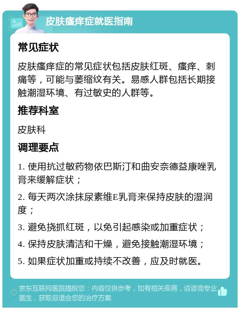 皮肤瘙痒症就医指南 常见症状 皮肤瘙痒症的常见症状包括皮肤红斑、瘙痒、刺痛等，可能与萎缩纹有关。易感人群包括长期接触潮湿环境、有过敏史的人群等。 推荐科室 皮肤科 调理要点 1. 使用抗过敏药物依巴斯汀和曲安奈德益康唑乳膏来缓解症状； 2. 每天两次涂抹尿素维E乳膏来保持皮肤的湿润度； 3. 避免挠抓红斑，以免引起感染或加重症状； 4. 保持皮肤清洁和干燥，避免接触潮湿环境； 5. 如果症状加重或持续不改善，应及时就医。