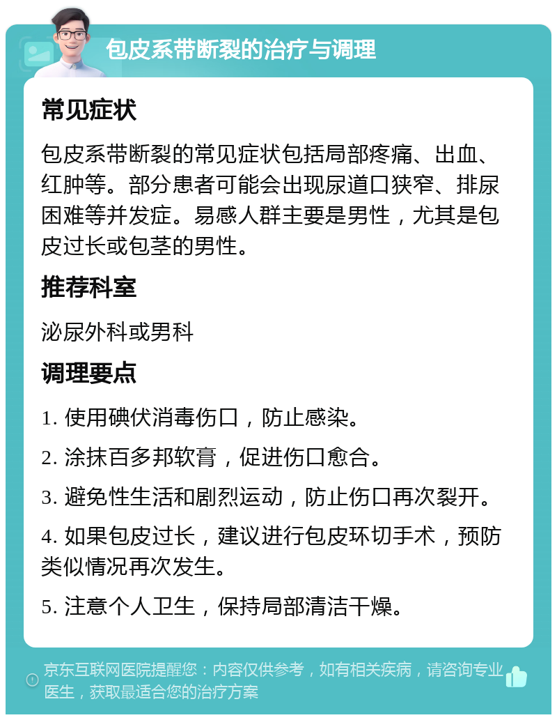 包皮系带断裂的治疗与调理 常见症状 包皮系带断裂的常见症状包括局部疼痛、出血、红肿等。部分患者可能会出现尿道口狭窄、排尿困难等并发症。易感人群主要是男性，尤其是包皮过长或包茎的男性。 推荐科室 泌尿外科或男科 调理要点 1. 使用碘伏消毒伤口，防止感染。 2. 涂抹百多邦软膏，促进伤口愈合。 3. 避免性生活和剧烈运动，防止伤口再次裂开。 4. 如果包皮过长，建议进行包皮环切手术，预防类似情况再次发生。 5. 注意个人卫生，保持局部清洁干燥。