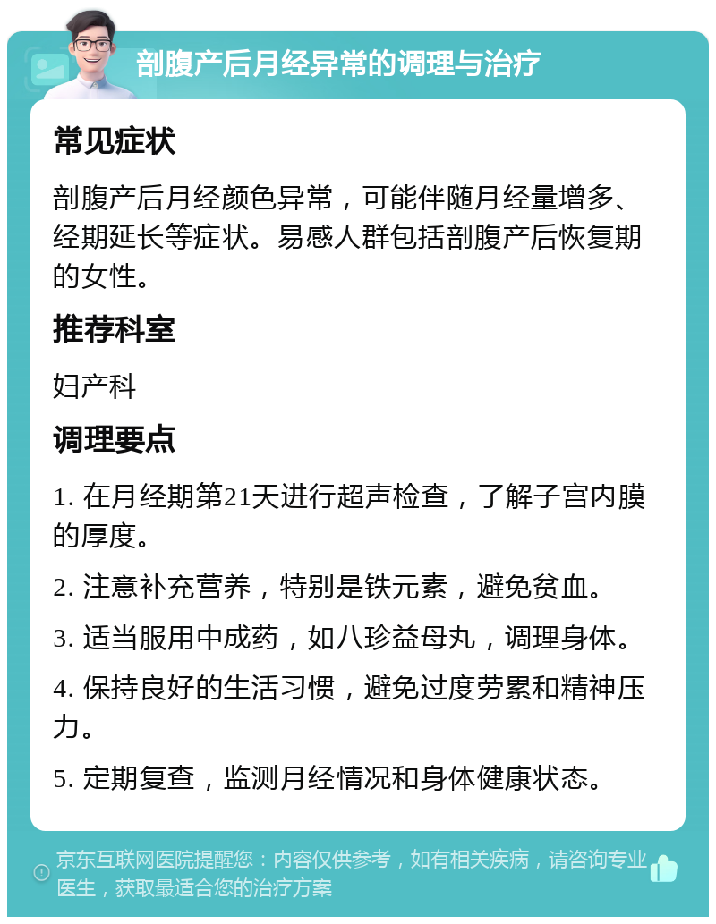 剖腹产后月经异常的调理与治疗 常见症状 剖腹产后月经颜色异常，可能伴随月经量增多、经期延长等症状。易感人群包括剖腹产后恢复期的女性。 推荐科室 妇产科 调理要点 1. 在月经期第21天进行超声检查，了解子宫内膜的厚度。 2. 注意补充营养，特别是铁元素，避免贫血。 3. 适当服用中成药，如八珍益母丸，调理身体。 4. 保持良好的生活习惯，避免过度劳累和精神压力。 5. 定期复查，监测月经情况和身体健康状态。