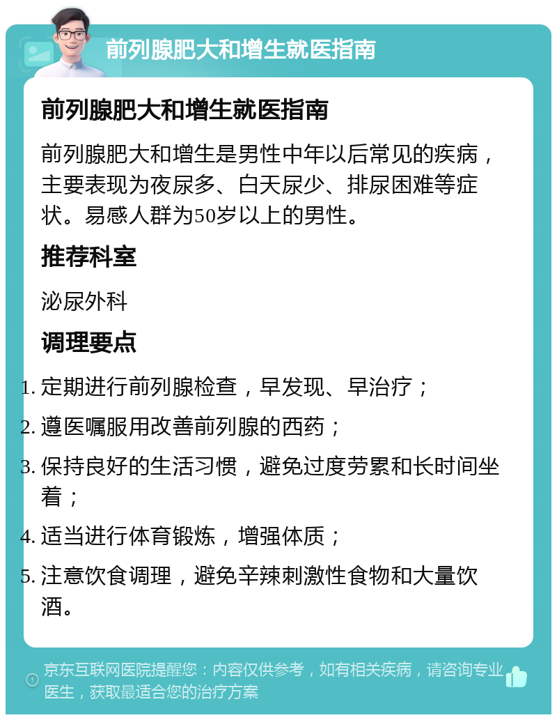 前列腺肥大和增生就医指南 前列腺肥大和增生就医指南 前列腺肥大和增生是男性中年以后常见的疾病，主要表现为夜尿多、白天尿少、排尿困难等症状。易感人群为50岁以上的男性。 推荐科室 泌尿外科 调理要点 定期进行前列腺检查，早发现、早治疗； 遵医嘱服用改善前列腺的西药； 保持良好的生活习惯，避免过度劳累和长时间坐着； 适当进行体育锻炼，增强体质； 注意饮食调理，避免辛辣刺激性食物和大量饮酒。