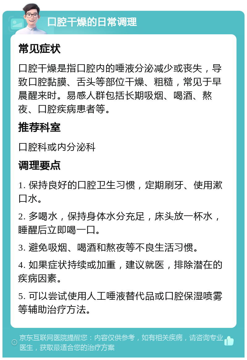 口腔干燥的日常调理 常见症状 口腔干燥是指口腔内的唾液分泌减少或丧失，导致口腔黏膜、舌头等部位干燥、粗糙，常见于早晨醒来时。易感人群包括长期吸烟、喝酒、熬夜、口腔疾病患者等。 推荐科室 口腔科或内分泌科 调理要点 1. 保持良好的口腔卫生习惯，定期刷牙、使用漱口水。 2. 多喝水，保持身体水分充足，床头放一杯水，睡醒后立即喝一口。 3. 避免吸烟、喝酒和熬夜等不良生活习惯。 4. 如果症状持续或加重，建议就医，排除潜在的疾病因素。 5. 可以尝试使用人工唾液替代品或口腔保湿喷雾等辅助治疗方法。