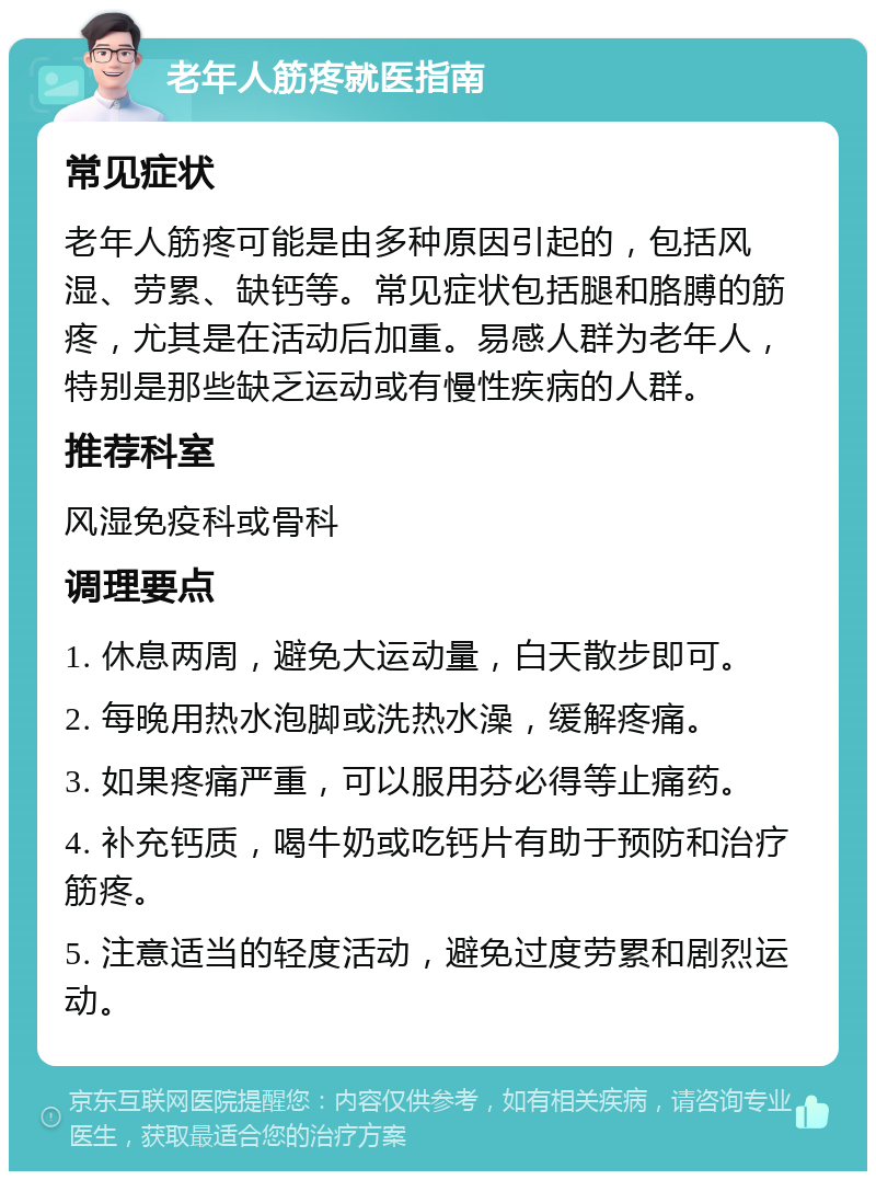 老年人筋疼就医指南 常见症状 老年人筋疼可能是由多种原因引起的，包括风湿、劳累、缺钙等。常见症状包括腿和胳膊的筋疼，尤其是在活动后加重。易感人群为老年人，特别是那些缺乏运动或有慢性疾病的人群。 推荐科室 风湿免疫科或骨科 调理要点 1. 休息两周，避免大运动量，白天散步即可。 2. 每晚用热水泡脚或洗热水澡，缓解疼痛。 3. 如果疼痛严重，可以服用芬必得等止痛药。 4. 补充钙质，喝牛奶或吃钙片有助于预防和治疗筋疼。 5. 注意适当的轻度活动，避免过度劳累和剧烈运动。