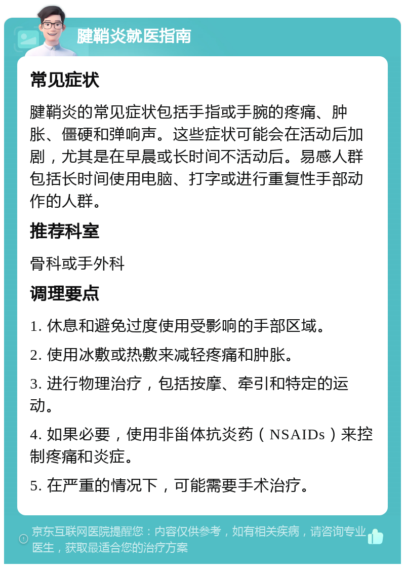 腱鞘炎就医指南 常见症状 腱鞘炎的常见症状包括手指或手腕的疼痛、肿胀、僵硬和弹响声。这些症状可能会在活动后加剧，尤其是在早晨或长时间不活动后。易感人群包括长时间使用电脑、打字或进行重复性手部动作的人群。 推荐科室 骨科或手外科 调理要点 1. 休息和避免过度使用受影响的手部区域。 2. 使用冰敷或热敷来减轻疼痛和肿胀。 3. 进行物理治疗，包括按摩、牵引和特定的运动。 4. 如果必要，使用非甾体抗炎药（NSAIDs）来控制疼痛和炎症。 5. 在严重的情况下，可能需要手术治疗。