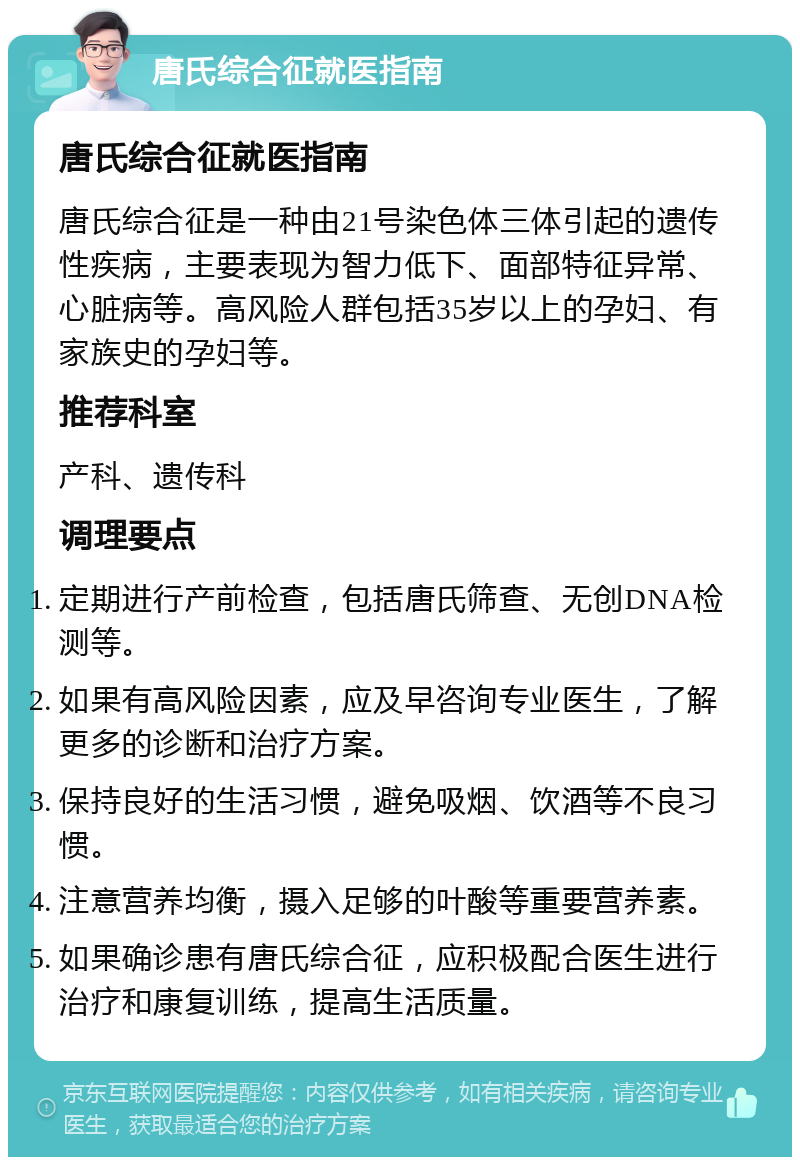 唐氏综合征就医指南 唐氏综合征就医指南 唐氏综合征是一种由21号染色体三体引起的遗传性疾病，主要表现为智力低下、面部特征异常、心脏病等。高风险人群包括35岁以上的孕妇、有家族史的孕妇等。 推荐科室 产科、遗传科 调理要点 定期进行产前检查，包括唐氏筛查、无创DNA检测等。 如果有高风险因素，应及早咨询专业医生，了解更多的诊断和治疗方案。 保持良好的生活习惯，避免吸烟、饮酒等不良习惯。 注意营养均衡，摄入足够的叶酸等重要营养素。 如果确诊患有唐氏综合征，应积极配合医生进行治疗和康复训练，提高生活质量。