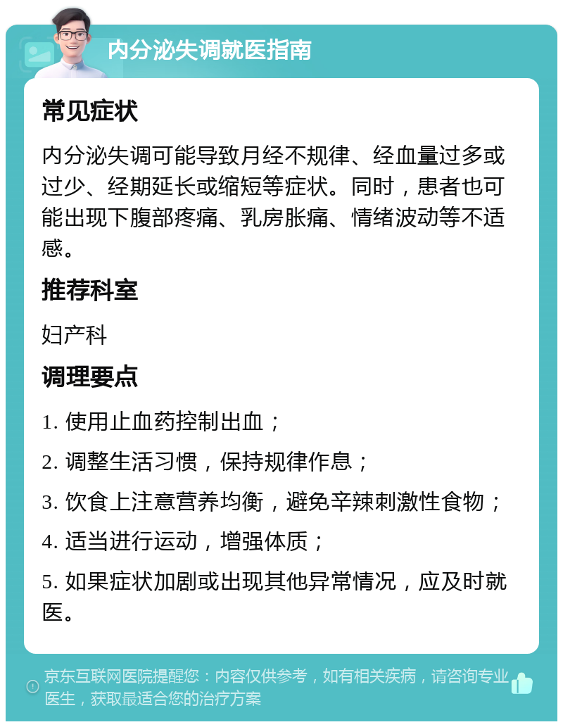 内分泌失调就医指南 常见症状 内分泌失调可能导致月经不规律、经血量过多或过少、经期延长或缩短等症状。同时，患者也可能出现下腹部疼痛、乳房胀痛、情绪波动等不适感。 推荐科室 妇产科 调理要点 1. 使用止血药控制出血； 2. 调整生活习惯，保持规律作息； 3. 饮食上注意营养均衡，避免辛辣刺激性食物； 4. 适当进行运动，增强体质； 5. 如果症状加剧或出现其他异常情况，应及时就医。