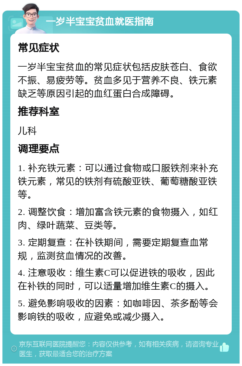 一岁半宝宝贫血就医指南 常见症状 一岁半宝宝贫血的常见症状包括皮肤苍白、食欲不振、易疲劳等。贫血多见于营养不良、铁元素缺乏等原因引起的血红蛋白合成障碍。 推荐科室 儿科 调理要点 1. 补充铁元素：可以通过食物或口服铁剂来补充铁元素，常见的铁剂有硫酸亚铁、葡萄糖酸亚铁等。 2. 调整饮食：增加富含铁元素的食物摄入，如红肉、绿叶蔬菜、豆类等。 3. 定期复查：在补铁期间，需要定期复查血常规，监测贫血情况的改善。 4. 注意吸收：维生素C可以促进铁的吸收，因此在补铁的同时，可以适量增加维生素C的摄入。 5. 避免影响吸收的因素：如咖啡因、茶多酚等会影响铁的吸收，应避免或减少摄入。