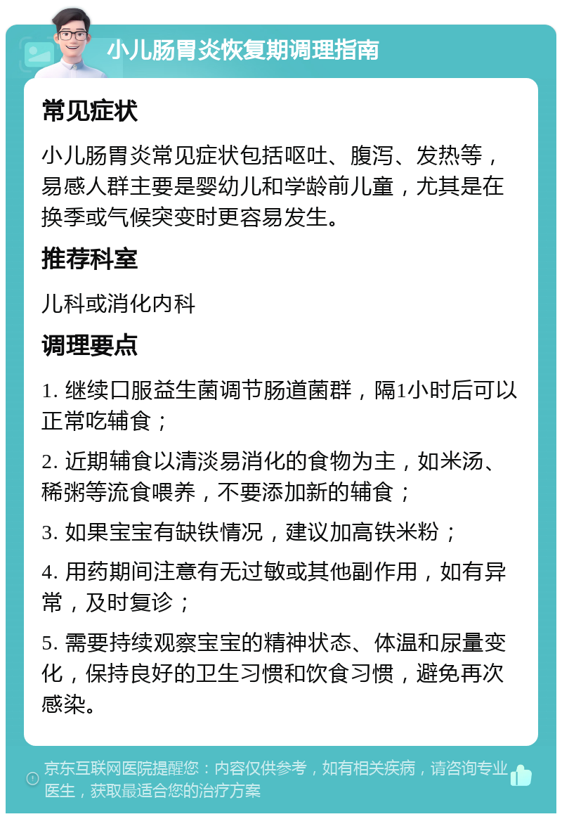 小儿肠胃炎恢复期调理指南 常见症状 小儿肠胃炎常见症状包括呕吐、腹泻、发热等，易感人群主要是婴幼儿和学龄前儿童，尤其是在换季或气候突变时更容易发生。 推荐科室 儿科或消化内科 调理要点 1. 继续口服益生菌调节肠道菌群，隔1小时后可以正常吃辅食； 2. 近期辅食以清淡易消化的食物为主，如米汤、稀粥等流食喂养，不要添加新的辅食； 3. 如果宝宝有缺铁情况，建议加高铁米粉； 4. 用药期间注意有无过敏或其他副作用，如有异常，及时复诊； 5. 需要持续观察宝宝的精神状态、体温和尿量变化，保持良好的卫生习惯和饮食习惯，避免再次感染。