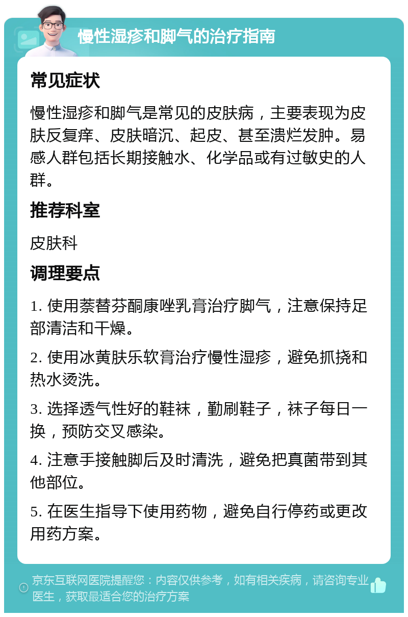 慢性湿疹和脚气的治疗指南 常见症状 慢性湿疹和脚气是常见的皮肤病，主要表现为皮肤反复痒、皮肤暗沉、起皮、甚至溃烂发肿。易感人群包括长期接触水、化学品或有过敏史的人群。 推荐科室 皮肤科 调理要点 1. 使用萘替芬酮康唑乳膏治疗脚气，注意保持足部清洁和干燥。 2. 使用冰黄肤乐软膏治疗慢性湿疹，避免抓挠和热水烫洗。 3. 选择透气性好的鞋袜，勤刷鞋子，袜子每日一换，预防交叉感染。 4. 注意手接触脚后及时清洗，避免把真菌带到其他部位。 5. 在医生指导下使用药物，避免自行停药或更改用药方案。