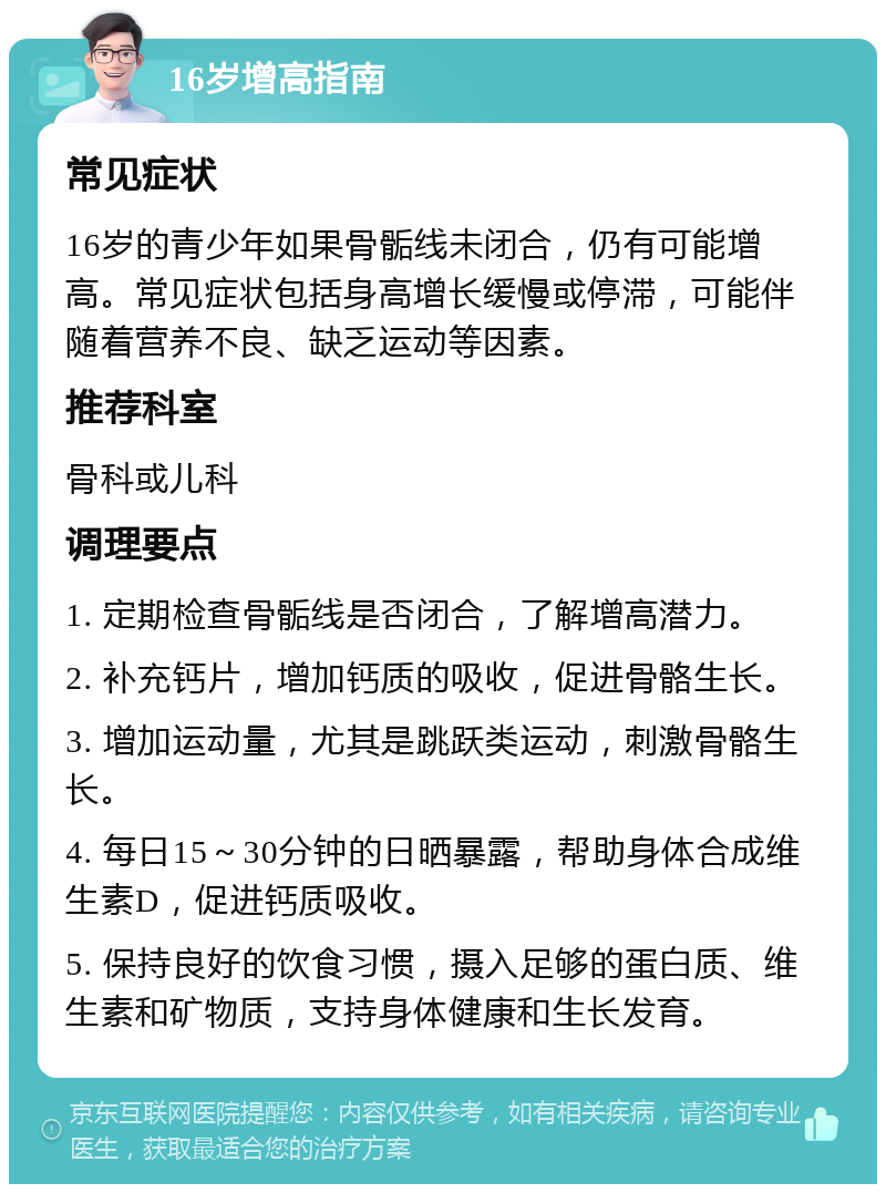 16岁增高指南 常见症状 16岁的青少年如果骨骺线未闭合，仍有可能增高。常见症状包括身高增长缓慢或停滞，可能伴随着营养不良、缺乏运动等因素。 推荐科室 骨科或儿科 调理要点 1. 定期检查骨骺线是否闭合，了解增高潜力。 2. 补充钙片，增加钙质的吸收，促进骨骼生长。 3. 增加运动量，尤其是跳跃类运动，刺激骨骼生长。 4. 每日15～30分钟的日晒暴露，帮助身体合成维生素D，促进钙质吸收。 5. 保持良好的饮食习惯，摄入足够的蛋白质、维生素和矿物质，支持身体健康和生长发育。