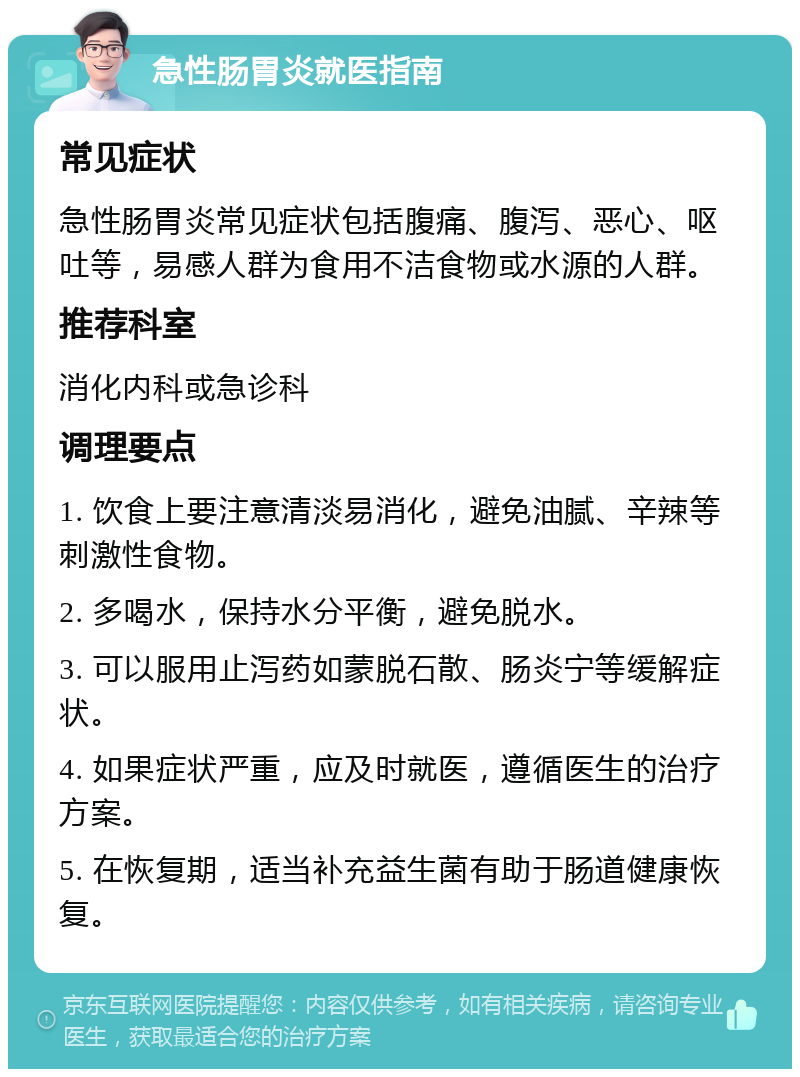 急性肠胃炎就医指南 常见症状 急性肠胃炎常见症状包括腹痛、腹泻、恶心、呕吐等，易感人群为食用不洁食物或水源的人群。 推荐科室 消化内科或急诊科 调理要点 1. 饮食上要注意清淡易消化，避免油腻、辛辣等刺激性食物。 2. 多喝水，保持水分平衡，避免脱水。 3. 可以服用止泻药如蒙脱石散、肠炎宁等缓解症状。 4. 如果症状严重，应及时就医，遵循医生的治疗方案。 5. 在恢复期，适当补充益生菌有助于肠道健康恢复。