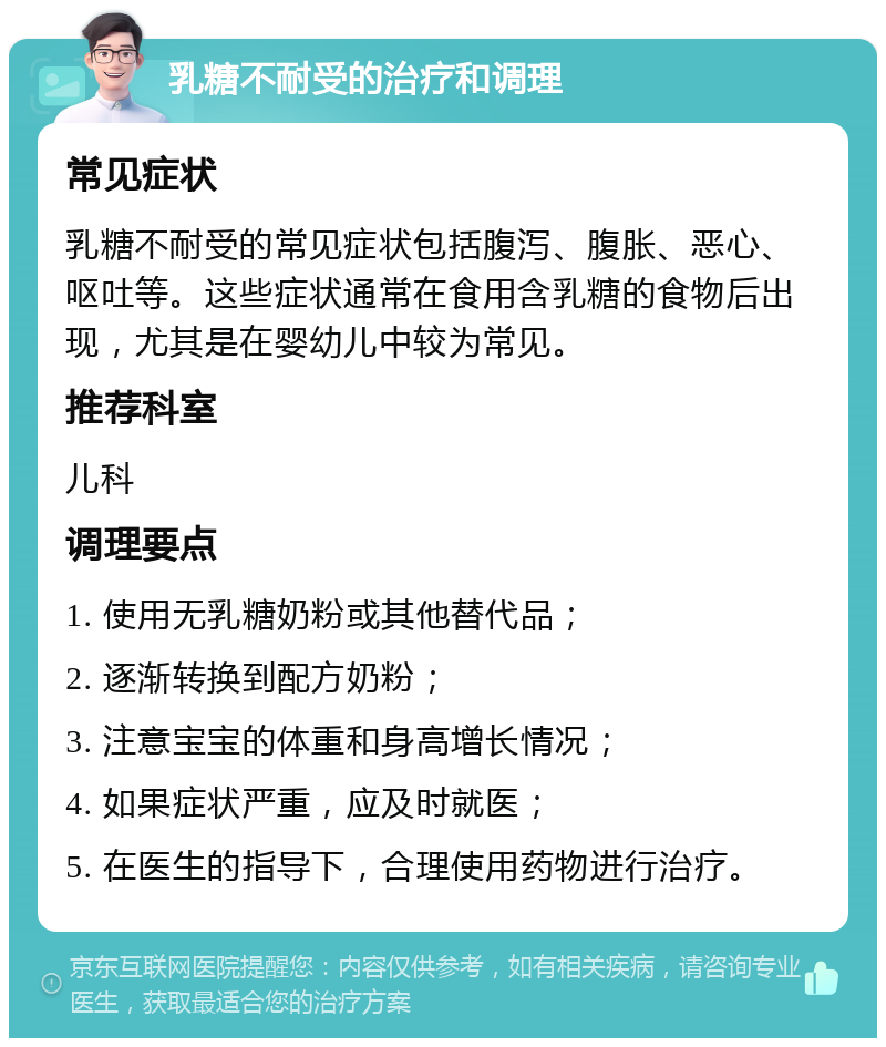 乳糖不耐受的治疗和调理 常见症状 乳糖不耐受的常见症状包括腹泻、腹胀、恶心、呕吐等。这些症状通常在食用含乳糖的食物后出现，尤其是在婴幼儿中较为常见。 推荐科室 儿科 调理要点 1. 使用无乳糖奶粉或其他替代品； 2. 逐渐转换到配方奶粉； 3. 注意宝宝的体重和身高增长情况； 4. 如果症状严重，应及时就医； 5. 在医生的指导下，合理使用药物进行治疗。