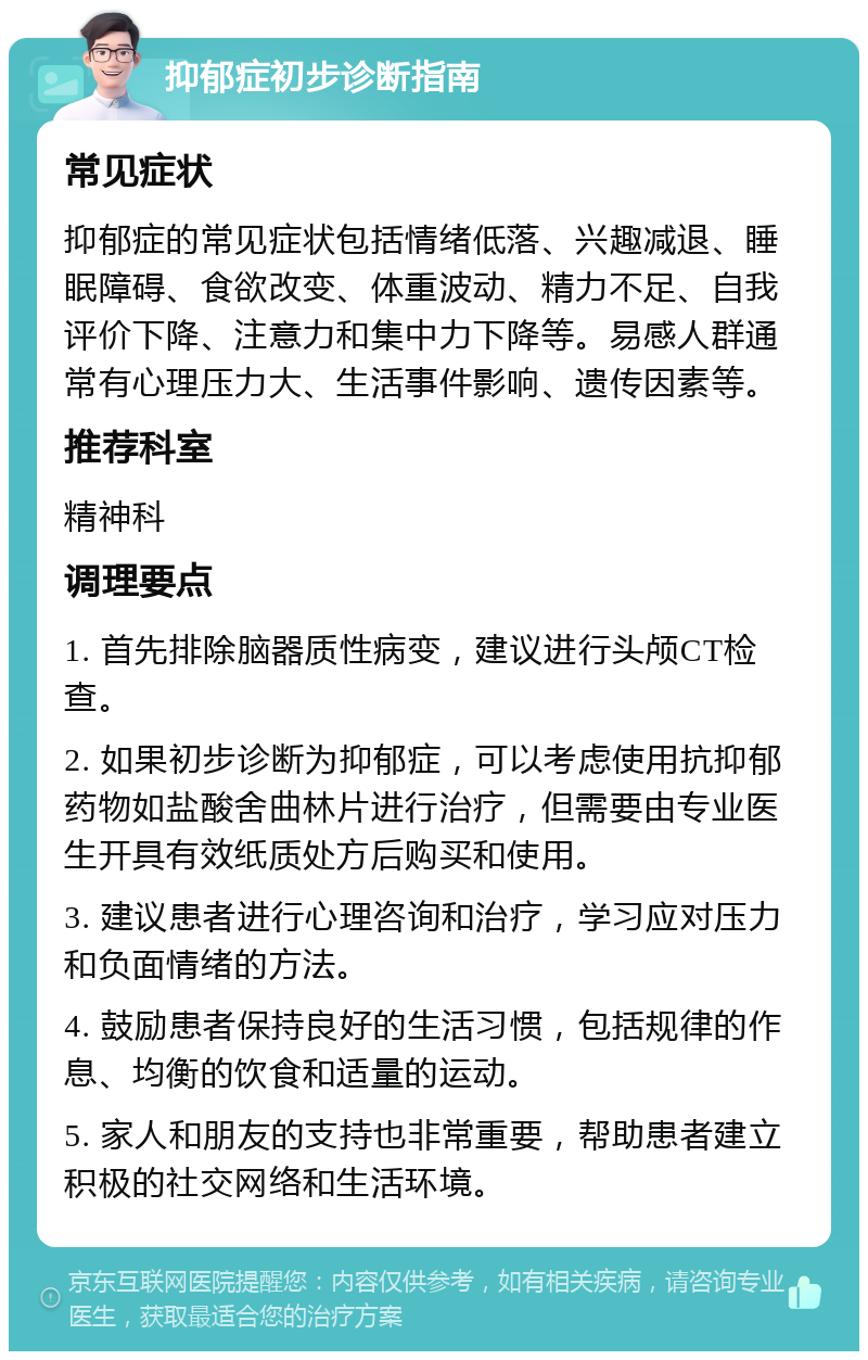 抑郁症初步诊断指南 常见症状 抑郁症的常见症状包括情绪低落、兴趣减退、睡眠障碍、食欲改变、体重波动、精力不足、自我评价下降、注意力和集中力下降等。易感人群通常有心理压力大、生活事件影响、遗传因素等。 推荐科室 精神科 调理要点 1. 首先排除脑器质性病变，建议进行头颅CT检查。 2. 如果初步诊断为抑郁症，可以考虑使用抗抑郁药物如盐酸舍曲林片进行治疗，但需要由专业医生开具有效纸质处方后购买和使用。 3. 建议患者进行心理咨询和治疗，学习应对压力和负面情绪的方法。 4. 鼓励患者保持良好的生活习惯，包括规律的作息、均衡的饮食和适量的运动。 5. 家人和朋友的支持也非常重要，帮助患者建立积极的社交网络和生活环境。