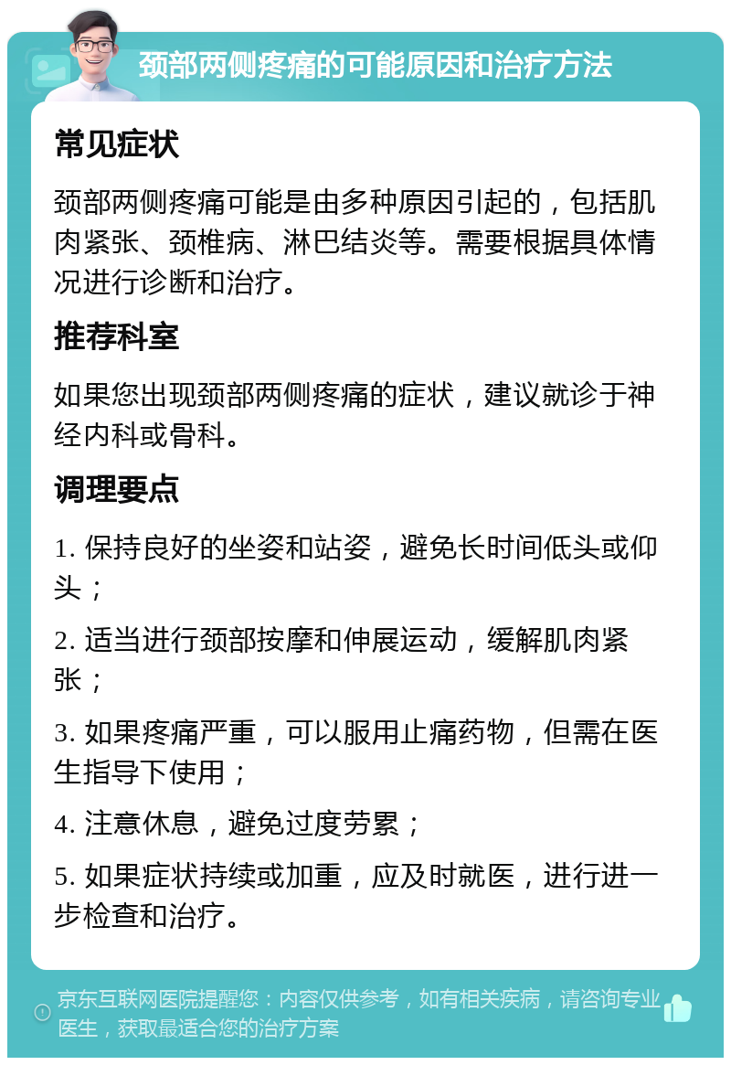 颈部两侧疼痛的可能原因和治疗方法 常见症状 颈部两侧疼痛可能是由多种原因引起的，包括肌肉紧张、颈椎病、淋巴结炎等。需要根据具体情况进行诊断和治疗。 推荐科室 如果您出现颈部两侧疼痛的症状，建议就诊于神经内科或骨科。 调理要点 1. 保持良好的坐姿和站姿，避免长时间低头或仰头； 2. 适当进行颈部按摩和伸展运动，缓解肌肉紧张； 3. 如果疼痛严重，可以服用止痛药物，但需在医生指导下使用； 4. 注意休息，避免过度劳累； 5. 如果症状持续或加重，应及时就医，进行进一步检查和治疗。