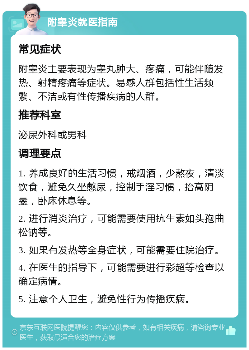 附睾炎就医指南 常见症状 附睾炎主要表现为睾丸肿大、疼痛，可能伴随发热、射精疼痛等症状。易感人群包括性生活频繁、不洁或有性传播疾病的人群。 推荐科室 泌尿外科或男科 调理要点 1. 养成良好的生活习惯，戒烟酒，少熬夜，清淡饮食，避免久坐憋尿，控制手淫习惯，抬高阴囊，卧床休息等。 2. 进行消炎治疗，可能需要使用抗生素如头孢曲松钠等。 3. 如果有发热等全身症状，可能需要住院治疗。 4. 在医生的指导下，可能需要进行彩超等检查以确定病情。 5. 注意个人卫生，避免性行为传播疾病。