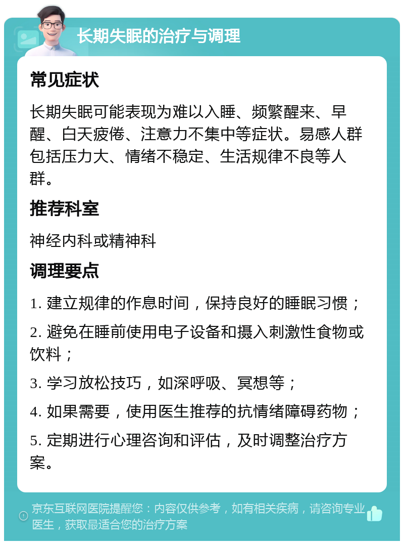 长期失眠的治疗与调理 常见症状 长期失眠可能表现为难以入睡、频繁醒来、早醒、白天疲倦、注意力不集中等症状。易感人群包括压力大、情绪不稳定、生活规律不良等人群。 推荐科室 神经内科或精神科 调理要点 1. 建立规律的作息时间，保持良好的睡眠习惯； 2. 避免在睡前使用电子设备和摄入刺激性食物或饮料； 3. 学习放松技巧，如深呼吸、冥想等； 4. 如果需要，使用医生推荐的抗情绪障碍药物； 5. 定期进行心理咨询和评估，及时调整治疗方案。