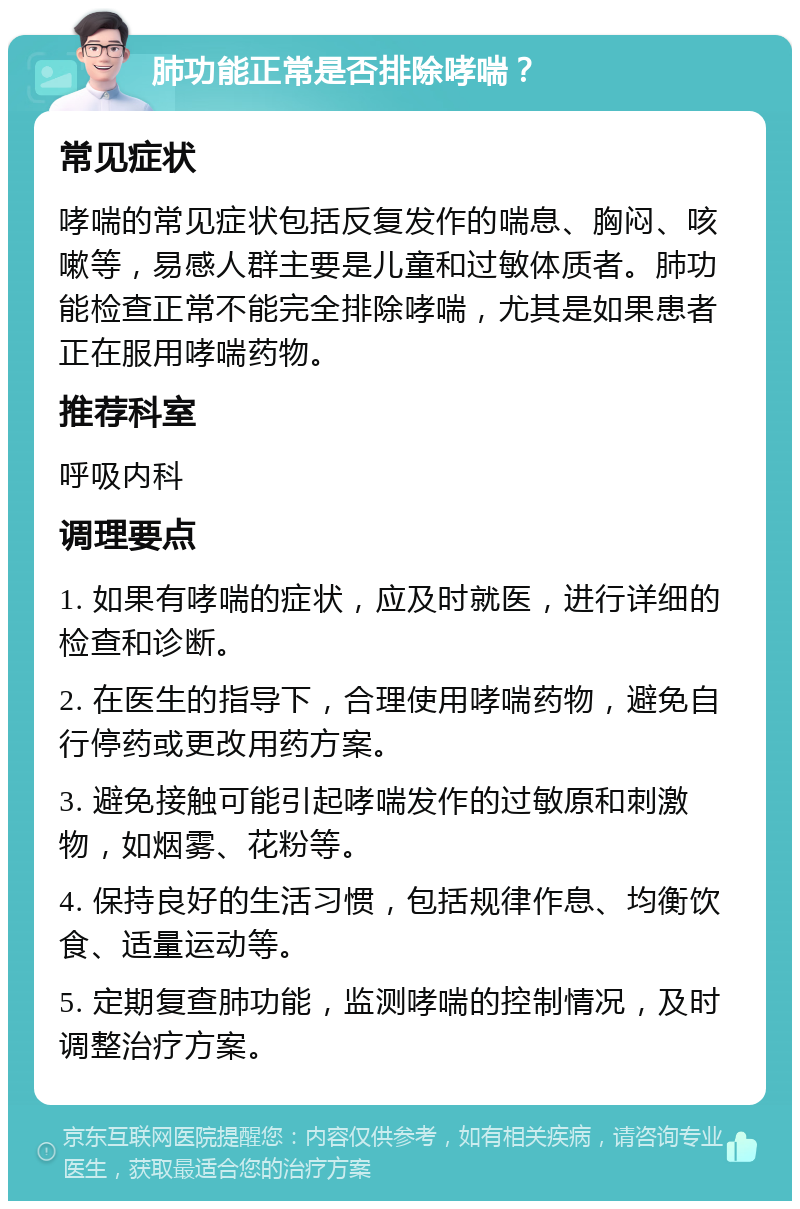 肺功能正常是否排除哮喘？ 常见症状 哮喘的常见症状包括反复发作的喘息、胸闷、咳嗽等，易感人群主要是儿童和过敏体质者。肺功能检查正常不能完全排除哮喘，尤其是如果患者正在服用哮喘药物。 推荐科室 呼吸内科 调理要点 1. 如果有哮喘的症状，应及时就医，进行详细的检查和诊断。 2. 在医生的指导下，合理使用哮喘药物，避免自行停药或更改用药方案。 3. 避免接触可能引起哮喘发作的过敏原和刺激物，如烟雾、花粉等。 4. 保持良好的生活习惯，包括规律作息、均衡饮食、适量运动等。 5. 定期复查肺功能，监测哮喘的控制情况，及时调整治疗方案。