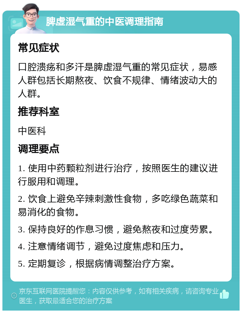 脾虚湿气重的中医调理指南 常见症状 口腔溃疡和多汗是脾虚湿气重的常见症状，易感人群包括长期熬夜、饮食不规律、情绪波动大的人群。 推荐科室 中医科 调理要点 1. 使用中药颗粒剂进行治疗，按照医生的建议进行服用和调理。 2. 饮食上避免辛辣刺激性食物，多吃绿色蔬菜和易消化的食物。 3. 保持良好的作息习惯，避免熬夜和过度劳累。 4. 注意情绪调节，避免过度焦虑和压力。 5. 定期复诊，根据病情调整治疗方案。