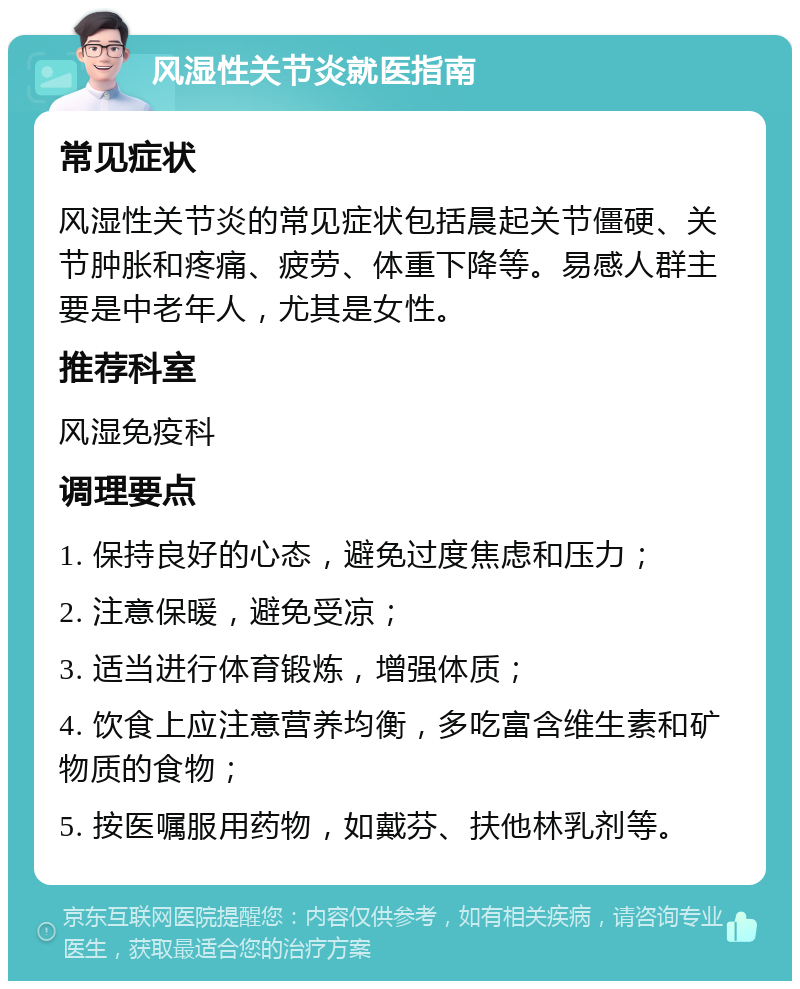 风湿性关节炎就医指南 常见症状 风湿性关节炎的常见症状包括晨起关节僵硬、关节肿胀和疼痛、疲劳、体重下降等。易感人群主要是中老年人，尤其是女性。 推荐科室 风湿免疫科 调理要点 1. 保持良好的心态，避免过度焦虑和压力； 2. 注意保暖，避免受凉； 3. 适当进行体育锻炼，增强体质； 4. 饮食上应注意营养均衡，多吃富含维生素和矿物质的食物； 5. 按医嘱服用药物，如戴芬、扶他林乳剂等。