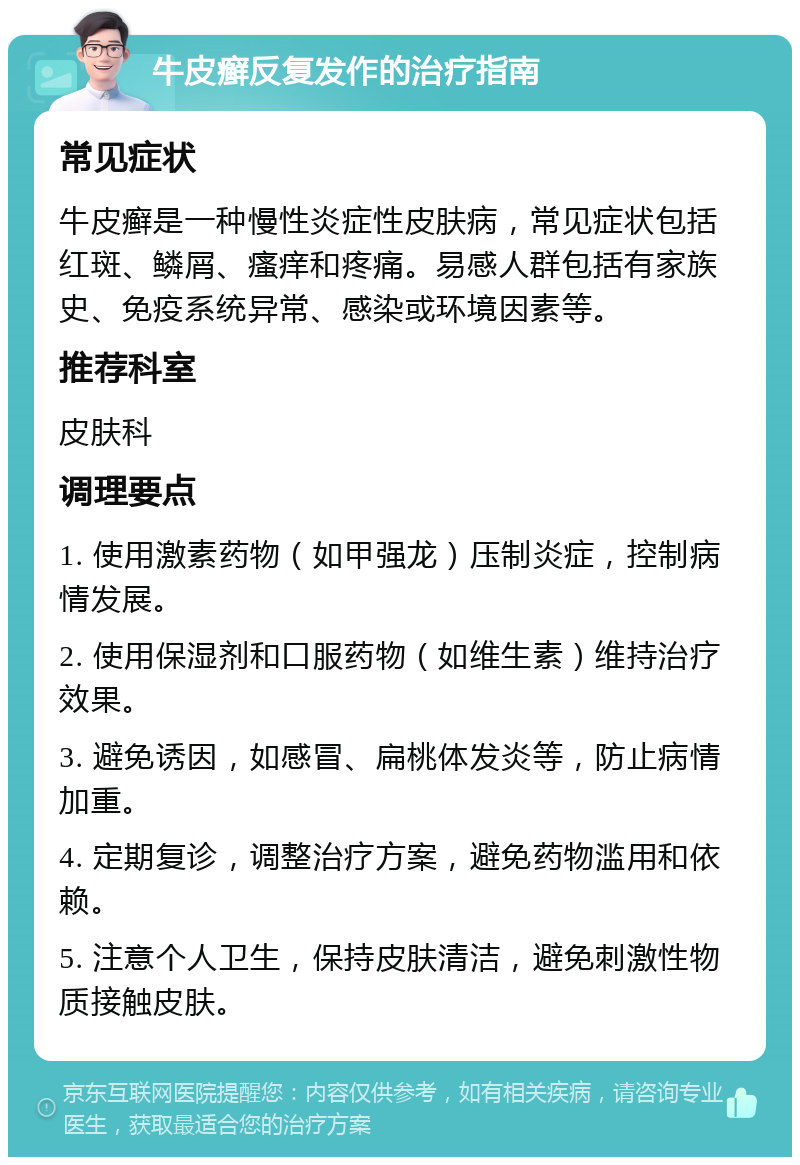 牛皮癣反复发作的治疗指南 常见症状 牛皮癣是一种慢性炎症性皮肤病，常见症状包括红斑、鳞屑、瘙痒和疼痛。易感人群包括有家族史、免疫系统异常、感染或环境因素等。 推荐科室 皮肤科 调理要点 1. 使用激素药物（如甲强龙）压制炎症，控制病情发展。 2. 使用保湿剂和口服药物（如维生素）维持治疗效果。 3. 避免诱因，如感冒、扁桃体发炎等，防止病情加重。 4. 定期复诊，调整治疗方案，避免药物滥用和依赖。 5. 注意个人卫生，保持皮肤清洁，避免刺激性物质接触皮肤。