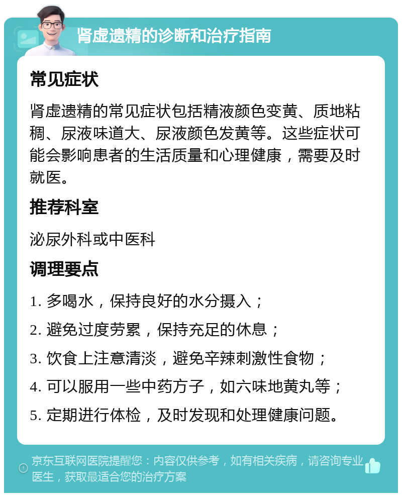 肾虚遗精的诊断和治疗指南 常见症状 肾虚遗精的常见症状包括精液颜色变黄、质地粘稠、尿液味道大、尿液颜色发黄等。这些症状可能会影响患者的生活质量和心理健康，需要及时就医。 推荐科室 泌尿外科或中医科 调理要点 1. 多喝水，保持良好的水分摄入； 2. 避免过度劳累，保持充足的休息； 3. 饮食上注意清淡，避免辛辣刺激性食物； 4. 可以服用一些中药方子，如六味地黄丸等； 5. 定期进行体检，及时发现和处理健康问题。