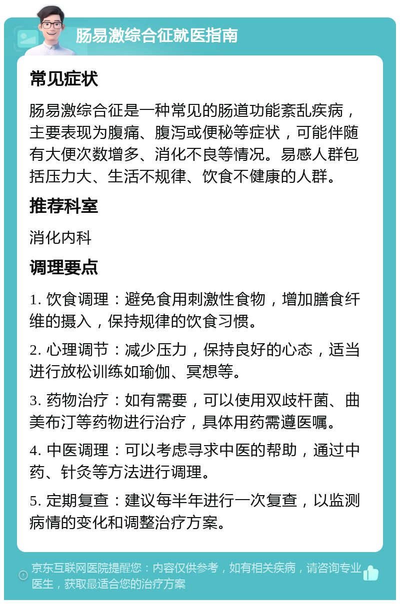 肠易激综合征就医指南 常见症状 肠易激综合征是一种常见的肠道功能紊乱疾病，主要表现为腹痛、腹泻或便秘等症状，可能伴随有大便次数增多、消化不良等情况。易感人群包括压力大、生活不规律、饮食不健康的人群。 推荐科室 消化内科 调理要点 1. 饮食调理：避免食用刺激性食物，增加膳食纤维的摄入，保持规律的饮食习惯。 2. 心理调节：减少压力，保持良好的心态，适当进行放松训练如瑜伽、冥想等。 3. 药物治疗：如有需要，可以使用双歧杆菌、曲美布汀等药物进行治疗，具体用药需遵医嘱。 4. 中医调理：可以考虑寻求中医的帮助，通过中药、针灸等方法进行调理。 5. 定期复查：建议每半年进行一次复查，以监测病情的变化和调整治疗方案。