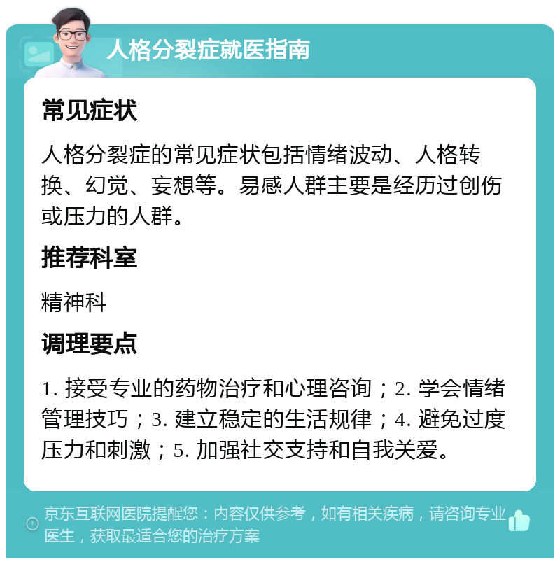 人格分裂症就医指南 常见症状 人格分裂症的常见症状包括情绪波动、人格转换、幻觉、妄想等。易感人群主要是经历过创伤或压力的人群。 推荐科室 精神科 调理要点 1. 接受专业的药物治疗和心理咨询；2. 学会情绪管理技巧；3. 建立稳定的生活规律；4. 避免过度压力和刺激；5. 加强社交支持和自我关爱。