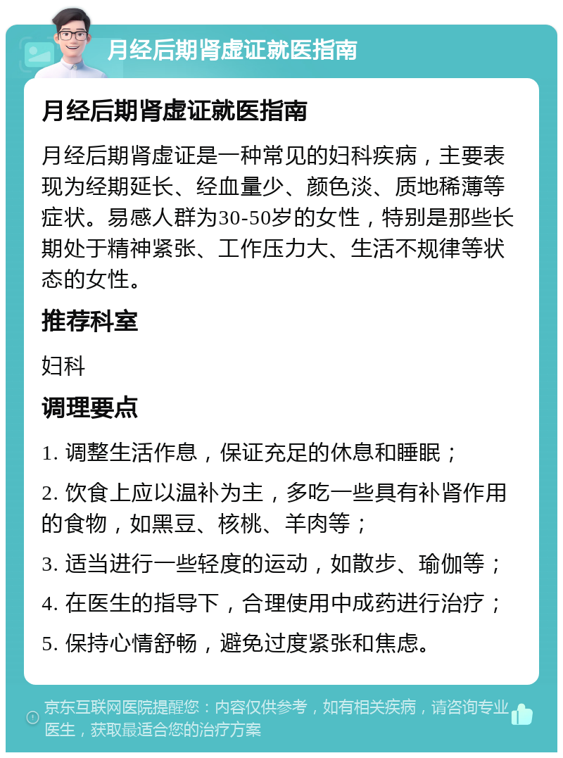 月经后期肾虚证就医指南 月经后期肾虚证就医指南 月经后期肾虚证是一种常见的妇科疾病，主要表现为经期延长、经血量少、颜色淡、质地稀薄等症状。易感人群为30-50岁的女性，特别是那些长期处于精神紧张、工作压力大、生活不规律等状态的女性。 推荐科室 妇科 调理要点 1. 调整生活作息，保证充足的休息和睡眠； 2. 饮食上应以温补为主，多吃一些具有补肾作用的食物，如黑豆、核桃、羊肉等； 3. 适当进行一些轻度的运动，如散步、瑜伽等； 4. 在医生的指导下，合理使用中成药进行治疗； 5. 保持心情舒畅，避免过度紧张和焦虑。