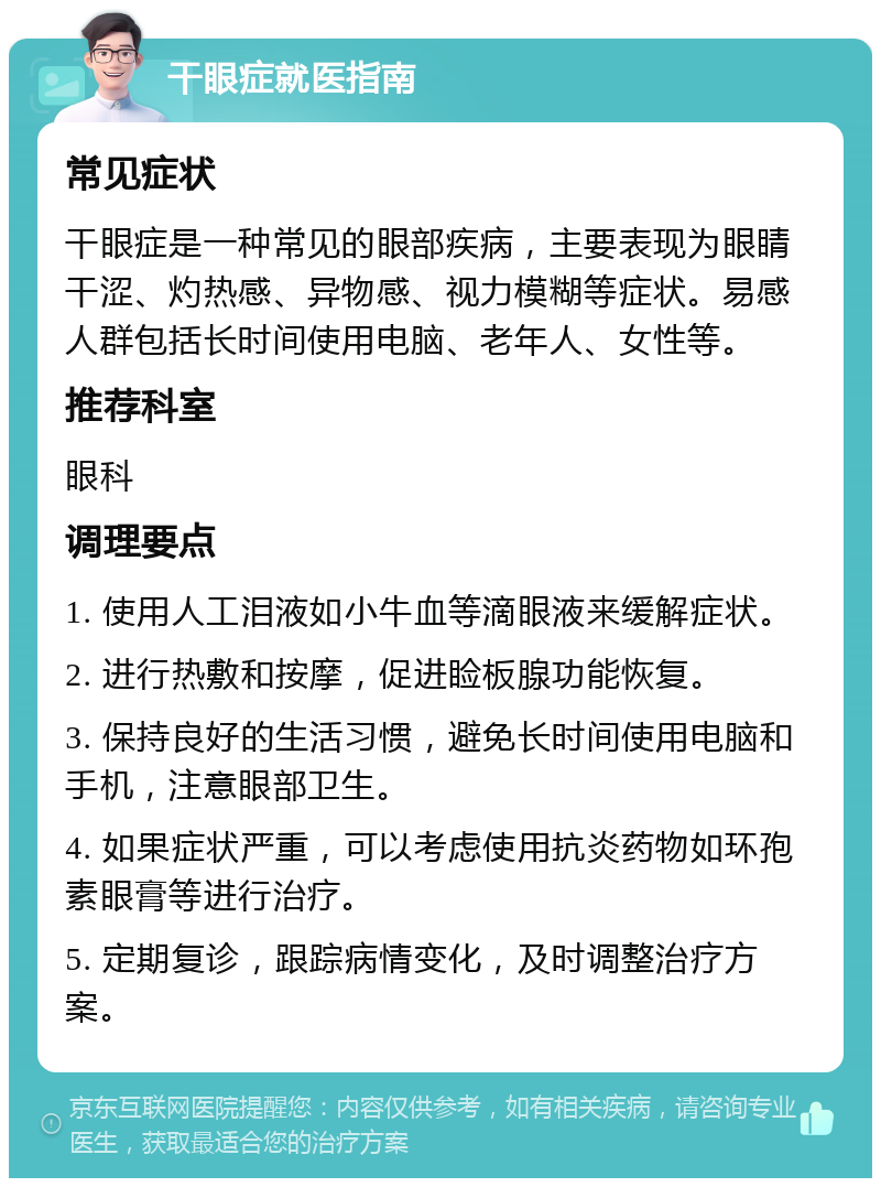 干眼症就医指南 常见症状 干眼症是一种常见的眼部疾病，主要表现为眼睛干涩、灼热感、异物感、视力模糊等症状。易感人群包括长时间使用电脑、老年人、女性等。 推荐科室 眼科 调理要点 1. 使用人工泪液如小牛血等滴眼液来缓解症状。 2. 进行热敷和按摩，促进睑板腺功能恢复。 3. 保持良好的生活习惯，避免长时间使用电脑和手机，注意眼部卫生。 4. 如果症状严重，可以考虑使用抗炎药物如环孢素眼膏等进行治疗。 5. 定期复诊，跟踪病情变化，及时调整治疗方案。