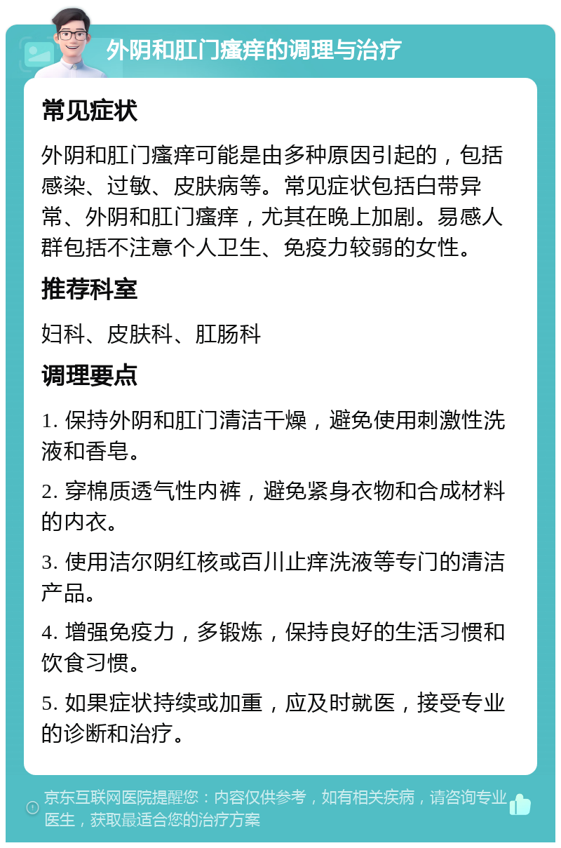 外阴和肛门瘙痒的调理与治疗 常见症状 外阴和肛门瘙痒可能是由多种原因引起的，包括感染、过敏、皮肤病等。常见症状包括白带异常、外阴和肛门瘙痒，尤其在晚上加剧。易感人群包括不注意个人卫生、免疫力较弱的女性。 推荐科室 妇科、皮肤科、肛肠科 调理要点 1. 保持外阴和肛门清洁干燥，避免使用刺激性洗液和香皂。 2. 穿棉质透气性内裤，避免紧身衣物和合成材料的内衣。 3. 使用洁尔阴红核或百川止痒洗液等专门的清洁产品。 4. 增强免疫力，多锻炼，保持良好的生活习惯和饮食习惯。 5. 如果症状持续或加重，应及时就医，接受专业的诊断和治疗。