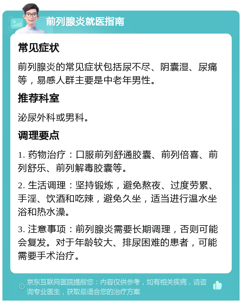 前列腺炎就医指南 常见症状 前列腺炎的常见症状包括尿不尽、阴囊湿、尿痛等，易感人群主要是中老年男性。 推荐科室 泌尿外科或男科。 调理要点 1. 药物治疗：口服前列舒通胶囊、前列倍喜、前列舒乐、前列解毒胶囊等。 2. 生活调理：坚持锻炼，避免熬夜、过度劳累、手淫、饮酒和吃辣，避免久坐，适当进行温水坐浴和热水澡。 3. 注意事项：前列腺炎需要长期调理，否则可能会复发。对于年龄较大、排尿困难的患者，可能需要手术治疗。