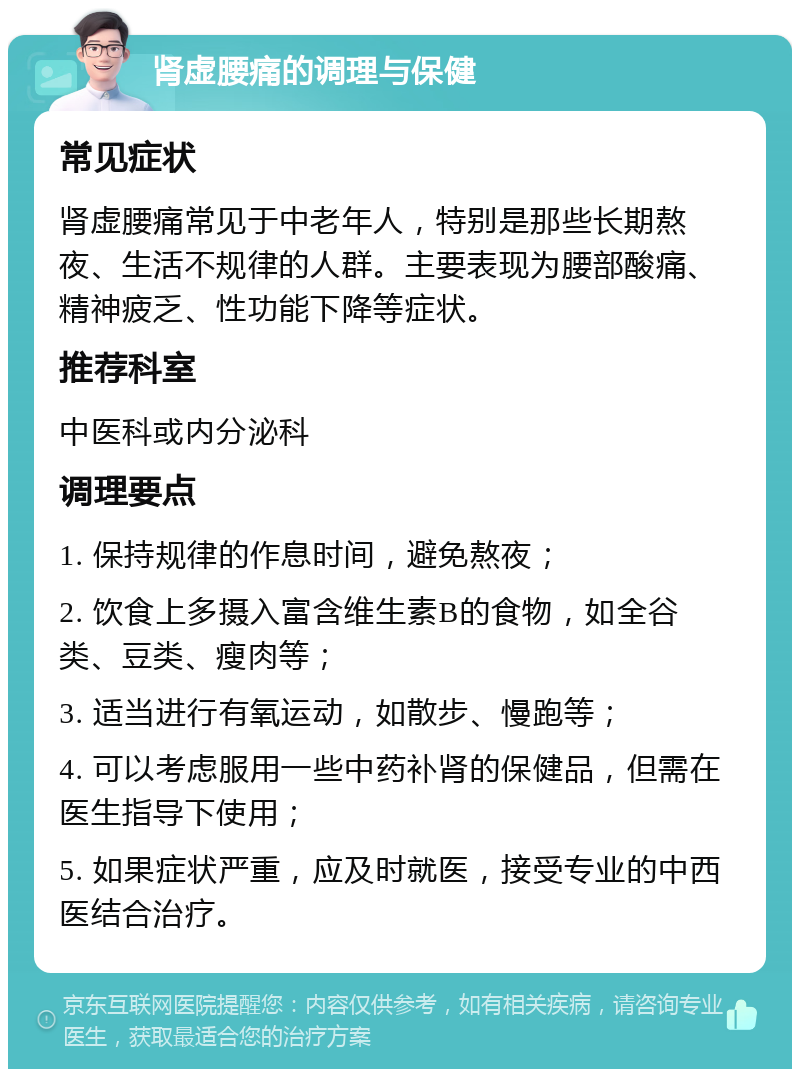 肾虚腰痛的调理与保健 常见症状 肾虚腰痛常见于中老年人，特别是那些长期熬夜、生活不规律的人群。主要表现为腰部酸痛、精神疲乏、性功能下降等症状。 推荐科室 中医科或内分泌科 调理要点 1. 保持规律的作息时间，避免熬夜； 2. 饮食上多摄入富含维生素B的食物，如全谷类、豆类、瘦肉等； 3. 适当进行有氧运动，如散步、慢跑等； 4. 可以考虑服用一些中药补肾的保健品，但需在医生指导下使用； 5. 如果症状严重，应及时就医，接受专业的中西医结合治疗。