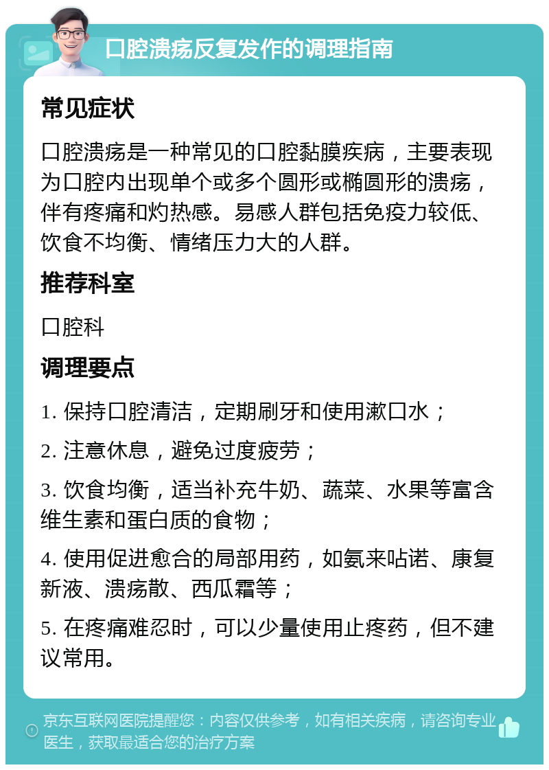 口腔溃疡反复发作的调理指南 常见症状 口腔溃疡是一种常见的口腔黏膜疾病，主要表现为口腔内出现单个或多个圆形或椭圆形的溃疡，伴有疼痛和灼热感。易感人群包括免疫力较低、饮食不均衡、情绪压力大的人群。 推荐科室 口腔科 调理要点 1. 保持口腔清洁，定期刷牙和使用漱口水； 2. 注意休息，避免过度疲劳； 3. 饮食均衡，适当补充牛奶、蔬菜、水果等富含维生素和蛋白质的食物； 4. 使用促进愈合的局部用药，如氨来呫诺、康复新液、溃疡散、西瓜霜等； 5. 在疼痛难忍时，可以少量使用止疼药，但不建议常用。