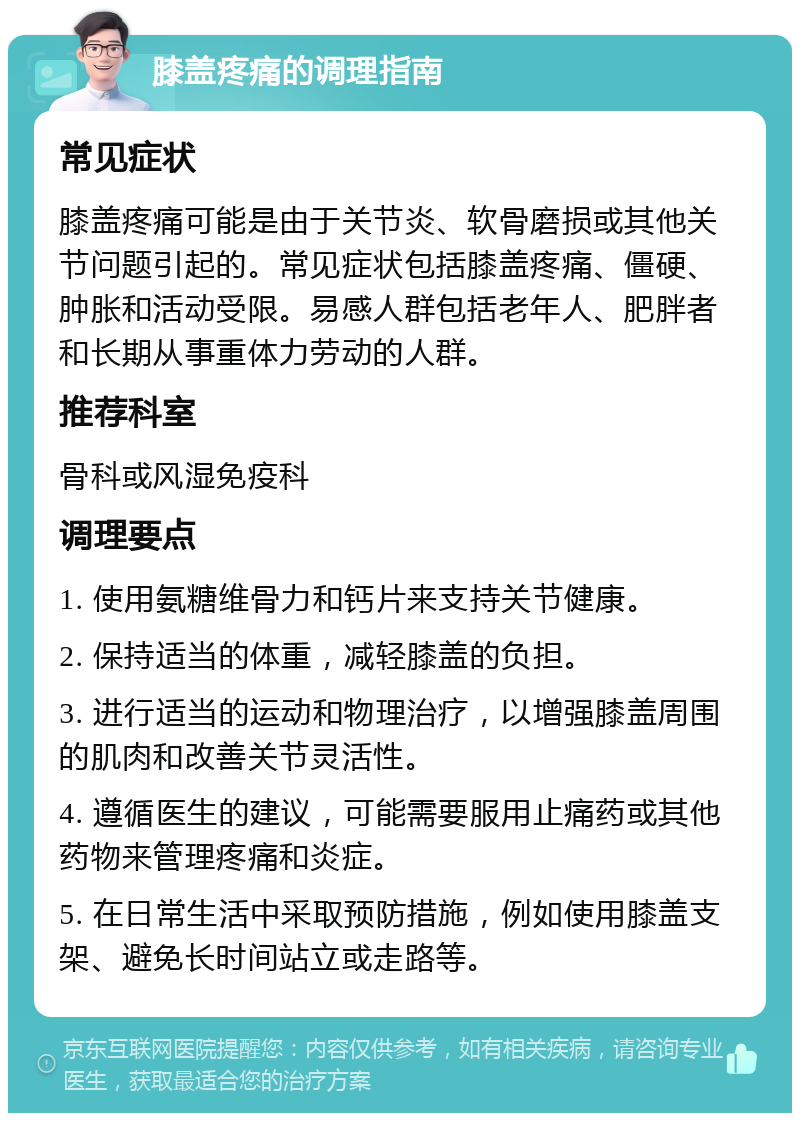 膝盖疼痛的调理指南 常见症状 膝盖疼痛可能是由于关节炎、软骨磨损或其他关节问题引起的。常见症状包括膝盖疼痛、僵硬、肿胀和活动受限。易感人群包括老年人、肥胖者和长期从事重体力劳动的人群。 推荐科室 骨科或风湿免疫科 调理要点 1. 使用氨糖维骨力和钙片来支持关节健康。 2. 保持适当的体重，减轻膝盖的负担。 3. 进行适当的运动和物理治疗，以增强膝盖周围的肌肉和改善关节灵活性。 4. 遵循医生的建议，可能需要服用止痛药或其他药物来管理疼痛和炎症。 5. 在日常生活中采取预防措施，例如使用膝盖支架、避免长时间站立或走路等。