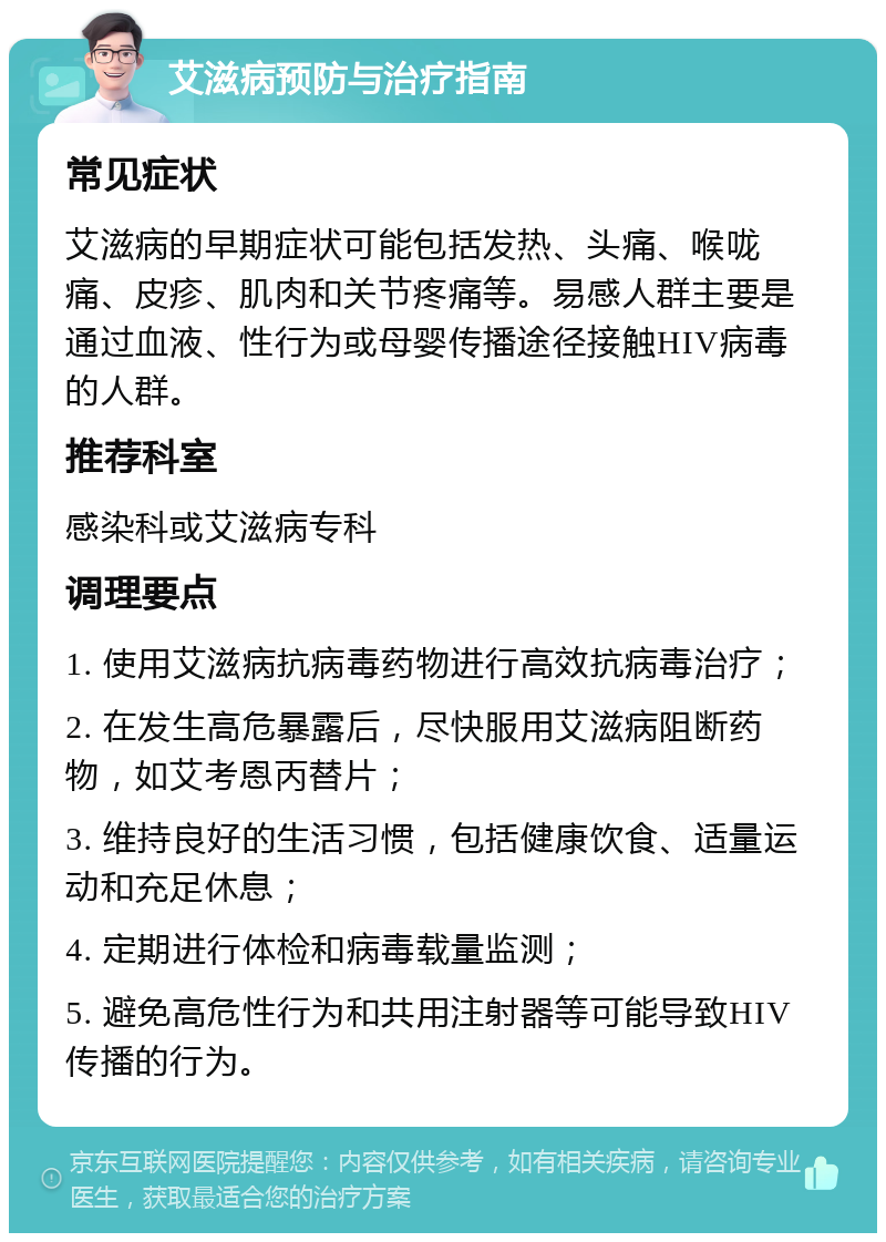 艾滋病预防与治疗指南 常见症状 艾滋病的早期症状可能包括发热、头痛、喉咙痛、皮疹、肌肉和关节疼痛等。易感人群主要是通过血液、性行为或母婴传播途径接触HIV病毒的人群。 推荐科室 感染科或艾滋病专科 调理要点 1. 使用艾滋病抗病毒药物进行高效抗病毒治疗； 2. 在发生高危暴露后，尽快服用艾滋病阻断药物，如艾考恩丙替片； 3. 维持良好的生活习惯，包括健康饮食、适量运动和充足休息； 4. 定期进行体检和病毒载量监测； 5. 避免高危性行为和共用注射器等可能导致HIV传播的行为。