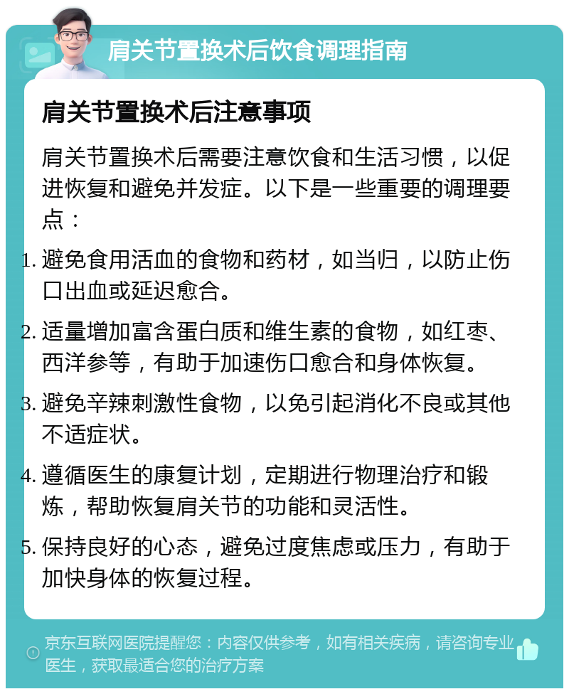 肩关节置换术后饮食调理指南 肩关节置换术后注意事项 肩关节置换术后需要注意饮食和生活习惯，以促进恢复和避免并发症。以下是一些重要的调理要点： 避免食用活血的食物和药材，如当归，以防止伤口出血或延迟愈合。 适量增加富含蛋白质和维生素的食物，如红枣、西洋参等，有助于加速伤口愈合和身体恢复。 避免辛辣刺激性食物，以免引起消化不良或其他不适症状。 遵循医生的康复计划，定期进行物理治疗和锻炼，帮助恢复肩关节的功能和灵活性。 保持良好的心态，避免过度焦虑或压力，有助于加快身体的恢复过程。