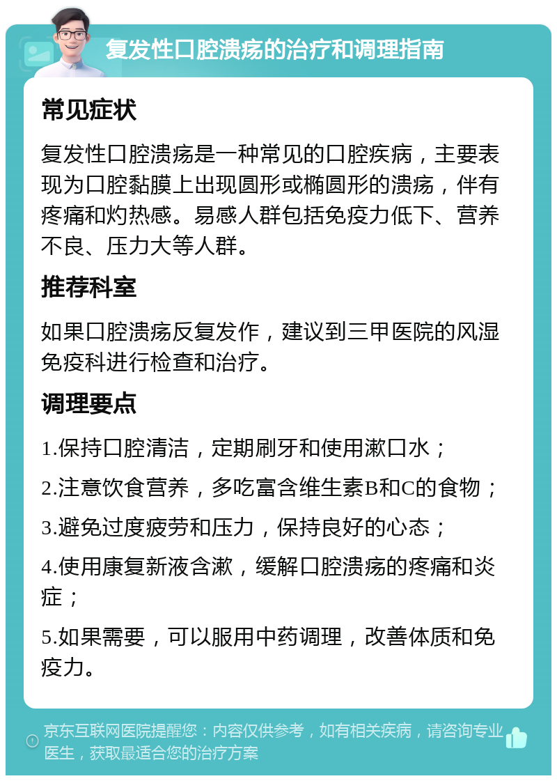 复发性口腔溃疡的治疗和调理指南 常见症状 复发性口腔溃疡是一种常见的口腔疾病，主要表现为口腔黏膜上出现圆形或椭圆形的溃疡，伴有疼痛和灼热感。易感人群包括免疫力低下、营养不良、压力大等人群。 推荐科室 如果口腔溃疡反复发作，建议到三甲医院的风湿免疫科进行检查和治疗。 调理要点 1.保持口腔清洁，定期刷牙和使用漱口水； 2.注意饮食营养，多吃富含维生素B和C的食物； 3.避免过度疲劳和压力，保持良好的心态； 4.使用康复新液含漱，缓解口腔溃疡的疼痛和炎症； 5.如果需要，可以服用中药调理，改善体质和免疫力。