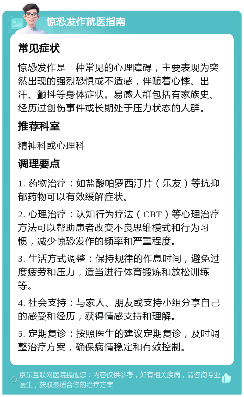 惊恐发作就医指南 常见症状 惊恐发作是一种常见的心理障碍，主要表现为突然出现的强烈恐惧或不适感，伴随着心悸、出汗、颤抖等身体症状。易感人群包括有家族史、经历过创伤事件或长期处于压力状态的人群。 推荐科室 精神科或心理科 调理要点 1. 药物治疗：如盐酸帕罗西汀片（乐友）等抗抑郁药物可以有效缓解症状。 2. 心理治疗：认知行为疗法（CBT）等心理治疗方法可以帮助患者改变不良思维模式和行为习惯，减少惊恐发作的频率和严重程度。 3. 生活方式调整：保持规律的作息时间，避免过度疲劳和压力，适当进行体育锻炼和放松训练等。 4. 社会支持：与家人、朋友或支持小组分享自己的感受和经历，获得情感支持和理解。 5. 定期复诊：按照医生的建议定期复诊，及时调整治疗方案，确保病情稳定和有效控制。