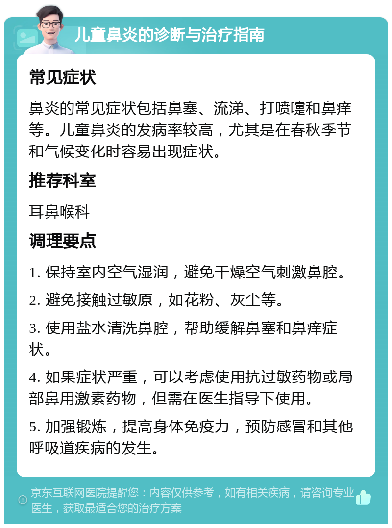 儿童鼻炎的诊断与治疗指南 常见症状 鼻炎的常见症状包括鼻塞、流涕、打喷嚏和鼻痒等。儿童鼻炎的发病率较高，尤其是在春秋季节和气候变化时容易出现症状。 推荐科室 耳鼻喉科 调理要点 1. 保持室内空气湿润，避免干燥空气刺激鼻腔。 2. 避免接触过敏原，如花粉、灰尘等。 3. 使用盐水清洗鼻腔，帮助缓解鼻塞和鼻痒症状。 4. 如果症状严重，可以考虑使用抗过敏药物或局部鼻用激素药物，但需在医生指导下使用。 5. 加强锻炼，提高身体免疫力，预防感冒和其他呼吸道疾病的发生。