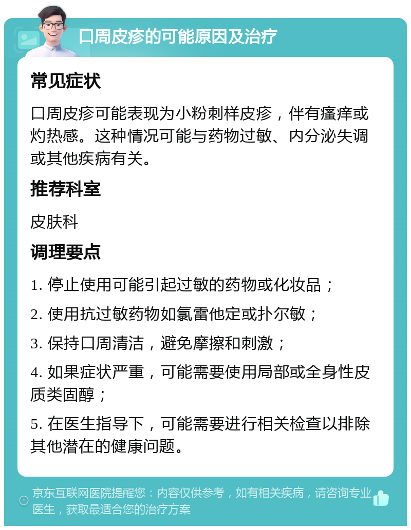 口周皮疹的可能原因及治疗 常见症状 口周皮疹可能表现为小粉刺样皮疹，伴有瘙痒或灼热感。这种情况可能与药物过敏、内分泌失调或其他疾病有关。 推荐科室 皮肤科 调理要点 1. 停止使用可能引起过敏的药物或化妆品； 2. 使用抗过敏药物如氯雷他定或扑尔敏； 3. 保持口周清洁，避免摩擦和刺激； 4. 如果症状严重，可能需要使用局部或全身性皮质类固醇； 5. 在医生指导下，可能需要进行相关检查以排除其他潜在的健康问题。