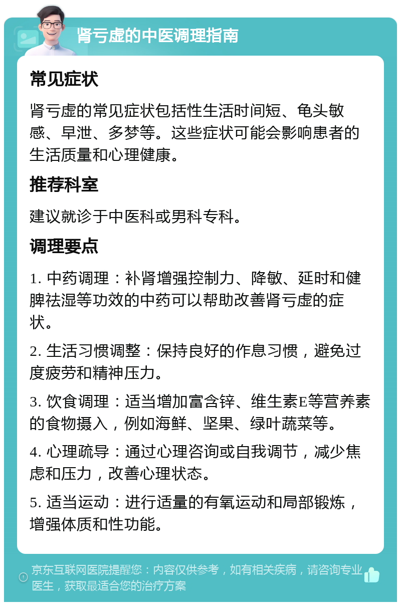 肾亏虚的中医调理指南 常见症状 肾亏虚的常见症状包括性生活时间短、龟头敏感、早泄、多梦等。这些症状可能会影响患者的生活质量和心理健康。 推荐科室 建议就诊于中医科或男科专科。 调理要点 1. 中药调理：补肾增强控制力、降敏、延时和健脾祛湿等功效的中药可以帮助改善肾亏虚的症状。 2. 生活习惯调整：保持良好的作息习惯，避免过度疲劳和精神压力。 3. 饮食调理：适当增加富含锌、维生素E等营养素的食物摄入，例如海鲜、坚果、绿叶蔬菜等。 4. 心理疏导：通过心理咨询或自我调节，减少焦虑和压力，改善心理状态。 5. 适当运动：进行适量的有氧运动和局部锻炼，增强体质和性功能。