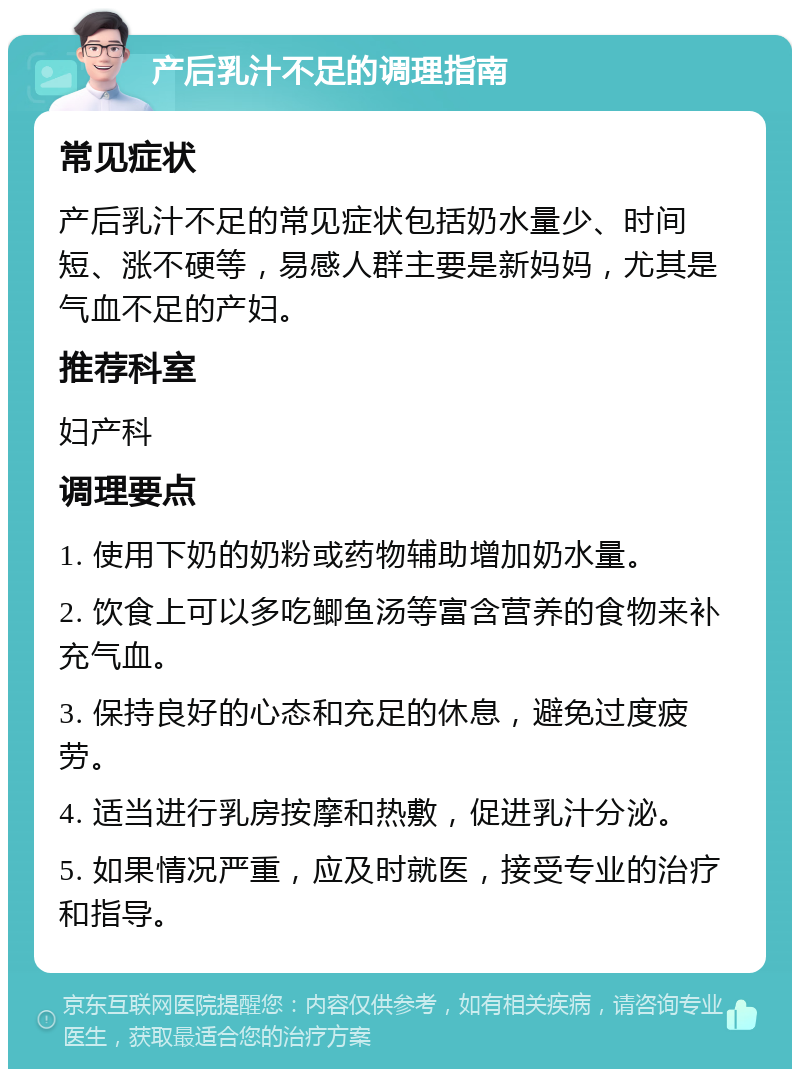 产后乳汁不足的调理指南 常见症状 产后乳汁不足的常见症状包括奶水量少、时间短、涨不硬等，易感人群主要是新妈妈，尤其是气血不足的产妇。 推荐科室 妇产科 调理要点 1. 使用下奶的奶粉或药物辅助增加奶水量。 2. 饮食上可以多吃鲫鱼汤等富含营养的食物来补充气血。 3. 保持良好的心态和充足的休息，避免过度疲劳。 4. 适当进行乳房按摩和热敷，促进乳汁分泌。 5. 如果情况严重，应及时就医，接受专业的治疗和指导。