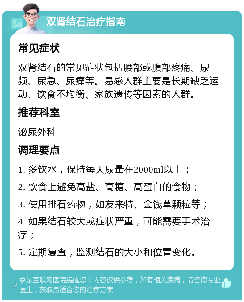 双肾结石治疗指南 常见症状 双肾结石的常见症状包括腰部或腹部疼痛、尿频、尿急、尿痛等。易感人群主要是长期缺乏运动、饮食不均衡、家族遗传等因素的人群。 推荐科室 泌尿外科 调理要点 1. 多饮水，保持每天尿量在2000ml以上； 2. 饮食上避免高盐、高糖、高蛋白的食物； 3. 使用排石药物，如友来特、金钱草颗粒等； 4. 如果结石较大或症状严重，可能需要手术治疗； 5. 定期复查，监测结石的大小和位置变化。