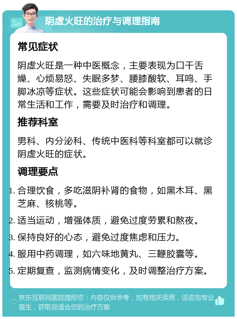 阴虚火旺的治疗与调理指南 常见症状 阴虚火旺是一种中医概念，主要表现为口干舌燥、心烦易怒、失眠多梦、腰膝酸软、耳鸣、手脚冰凉等症状。这些症状可能会影响到患者的日常生活和工作，需要及时治疗和调理。 推荐科室 男科、内分泌科、传统中医科等科室都可以就诊阴虚火旺的症状。 调理要点 合理饮食，多吃滋阴补肾的食物，如黑木耳、黑芝麻、核桃等。 适当运动，增强体质，避免过度劳累和熬夜。 保持良好的心态，避免过度焦虑和压力。 服用中药调理，如六味地黄丸、三鞭胶囊等。 定期复查，监测病情变化，及时调整治疗方案。