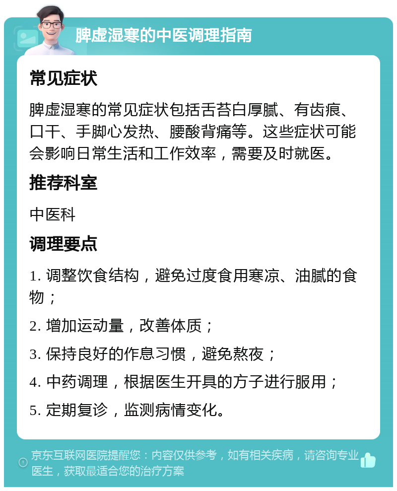 脾虚湿寒的中医调理指南 常见症状 脾虚湿寒的常见症状包括舌苔白厚腻、有齿痕、口干、手脚心发热、腰酸背痛等。这些症状可能会影响日常生活和工作效率，需要及时就医。 推荐科室 中医科 调理要点 1. 调整饮食结构，避免过度食用寒凉、油腻的食物； 2. 增加运动量，改善体质； 3. 保持良好的作息习惯，避免熬夜； 4. 中药调理，根据医生开具的方子进行服用； 5. 定期复诊，监测病情变化。