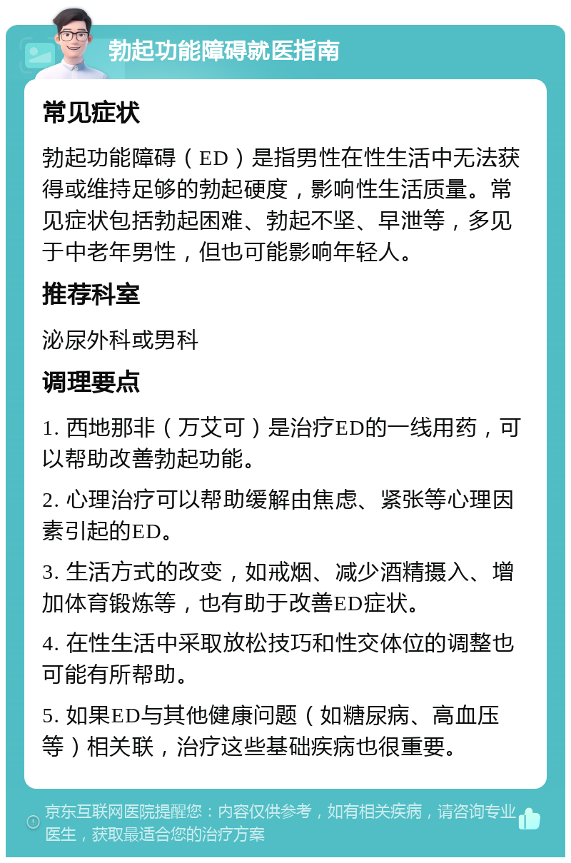 勃起功能障碍就医指南 常见症状 勃起功能障碍（ED）是指男性在性生活中无法获得或维持足够的勃起硬度，影响性生活质量。常见症状包括勃起困难、勃起不坚、早泄等，多见于中老年男性，但也可能影响年轻人。 推荐科室 泌尿外科或男科 调理要点 1. 西地那非（万艾可）是治疗ED的一线用药，可以帮助改善勃起功能。 2. 心理治疗可以帮助缓解由焦虑、紧张等心理因素引起的ED。 3. 生活方式的改变，如戒烟、减少酒精摄入、增加体育锻炼等，也有助于改善ED症状。 4. 在性生活中采取放松技巧和性交体位的调整也可能有所帮助。 5. 如果ED与其他健康问题（如糖尿病、高血压等）相关联，治疗这些基础疾病也很重要。