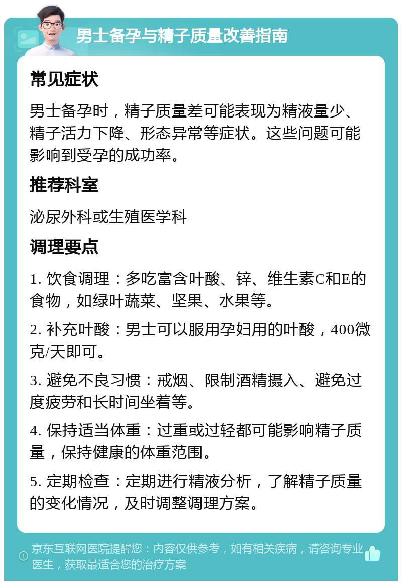 男士备孕与精子质量改善指南 常见症状 男士备孕时，精子质量差可能表现为精液量少、精子活力下降、形态异常等症状。这些问题可能影响到受孕的成功率。 推荐科室 泌尿外科或生殖医学科 调理要点 1. 饮食调理：多吃富含叶酸、锌、维生素C和E的食物，如绿叶蔬菜、坚果、水果等。 2. 补充叶酸：男士可以服用孕妇用的叶酸，400微克/天即可。 3. 避免不良习惯：戒烟、限制酒精摄入、避免过度疲劳和长时间坐着等。 4. 保持适当体重：过重或过轻都可能影响精子质量，保持健康的体重范围。 5. 定期检查：定期进行精液分析，了解精子质量的变化情况，及时调整调理方案。