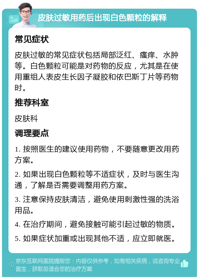 皮肤过敏用药后出现白色颗粒的解释 常见症状 皮肤过敏的常见症状包括局部泛红、瘙痒、水肿等。白色颗粒可能是对药物的反应，尤其是在使用重组人表皮生长因子凝胶和依巴斯丁片等药物时。 推荐科室 皮肤科 调理要点 1. 按照医生的建议使用药物，不要随意更改用药方案。 2. 如果出现白色颗粒等不适症状，及时与医生沟通，了解是否需要调整用药方案。 3. 注意保持皮肤清洁，避免使用刺激性强的洗浴用品。 4. 在治疗期间，避免接触可能引起过敏的物质。 5. 如果症状加重或出现其他不适，应立即就医。